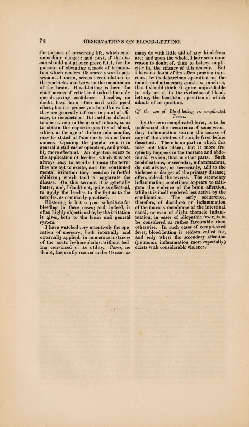 the purpose of preserving life, which is in immediate danger ; and next, if the dis¬ ease should not at once prove fatal, for the purpose of obviating a mode of termina¬ tion which renders life scarcely worth pos¬ session—I mean, serous accumulation in the ventricles and between the membranes of the brain. Blood-letting is here the chief means of relief, and indeed the only one deserving confidence. Leeches, no doubt, have been often used with good effect; but it is proper you should know that they are generally inferior, in point of effi¬ cacy, to venesection. It is seldom difficult to open a vein in the arm of infants, so as to obtain the requisite quantity of blood, which, at the age of three or four months, may he stated at from one to two or three ounces. Opening the jugular vein is in general a still easier operation, and proba¬ bly more effectual. An objection exists to the application of leeches, which it is not always easy to avoid: I mean the terror they are apt to excite, and the continued mental irritation they occasion in fretful children ; which tend to aggravate the disease. On this account it is generally better, and, I doubt not, quite as effectual, to apply the leeches to the feet as to the temples, as commonly practised. Blistering is but a poor substitute for bleeding in these cases; and, indeed, is often highly objectionable, by the irritation it gives, both to the brain and general system. I have watched very attentively the ope¬ ration of mercury, both internally and externally applied, in numerous instances of the acute hydrocephalus, without feel¬ ing convinced of its utility. Cases, no doubt, frequently recover under Its use ; as many do with little aid of any kind from art: and upon the whole, I have seen more reason to doubt of, than to believe impli¬ citly in, the efficacy of this remedy. But I have no doubt of its often proving inju¬ rious, by its deleterious operation on the mouth and alimentary canal; so much so, that I should think it quite unjustifiable to rely on it, to the exclusion of blood¬ letting, the beneficial operation of which admits of no question. Of the use of Blood-letting in complicated Fevei's. By the term complicated fever, is to be understood the occurrence of some secon¬ dary inflammation during the course of any of the varieties of simple fever before described. There is no part in which this may not take place; but it more fre¬ quently happens in the thoracic and abdo¬ minal viscera, than in other parts. Such modifications, or secondary inflammations, do not always, or necessarily, add to the violence or danger of the primary disease; often, indeed, the reverse. The secondary inflammation sometimes appears to miti¬ gate the violence of the brain affection, while it is itself rendered less active by the combination. The early occurrence, therefore, of diarrhoea or inflammation of the mucous membrane of the intestinal canal, or even of slight thoracic inflam¬ mation, in cases of idiopathic fever, is to be considered as rather favourable than otherwise. In such cases of complicated fever, blood-letting is seldom called for, and only where the secondary affection (pulmonic inflammation more especially) exists with considerable violence.