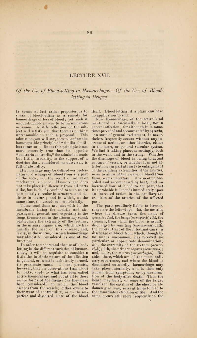 LECTURE XVII. Of the Use of Blood-letting in Hcemorrhage.—Of the Use of Blood¬ letting in Dropsy. It seems at first rather preposterous to speak of blood-letting as a remedy for haemorrhage or loss of blood ; yet sucli it unquestionably proves to be on numerous occasions. A little reflection on the sub¬ ject will satisfy you, that there is nothing unreasonable in such a proposal. This admission,you will say, goes to confirm the homoeopathic principle of “ similia sirnili- bus curantur.” But as this principle is not more generally true than its opposite “ contraria contrariis,” the admission tends but little, in reality, to the support of a doctrine that, considered as universal, is full of absurdity. Haemorrhage may be defined—a preter¬ natural discharge of blood from any part of the body, not the result of injury or mechanical violence. Haemorrhage does not take place indifferently from all parts alike, but is chiefly confined to such as are particularly vascular in structure and de¬ licate in texture; and in which, at the same time, the vessels run superficially. These conditions are met with in the membrane lining the nostrils and air- passages in general, and especially in the lungs themselves; in the alimentary canal, particularly the extremity of the rectum ; in the urinary organs also, which are fre¬ quently the seat of this disease; and, lastly, in the uterus, of which haemorrhage may almost be considered as one of the functions. In order to understand the use of blood¬ letting in the different varieties of haemor¬ rhage, it will be requisite to consider a little the intrinsic nature of the affection in general, or, what is technically termed, its proximate cause. I must premise, however, that the observations I am about to make, apply to what has been called active haemorrhage, and not at all to those passive forms of the disease (as they have been considered,) in which the blood escapes from the vessels; either owing to their want of contractility, or to the im¬ perfect and dissolved state of the blood itself. Blood-letting, it is plain, can have no application to such. Now haemorrhage, of the active kind mentioned, is essentially a local, not a general affection ; for although it is some¬ times preceded and accompanied by pyrexia, or a state of general excitement, it never¬ theless frequently occurs without any in¬ crease of action, or other disorder, either in the heart, or general vascular system. We find it taking place, accordingly, both in the weak and in the strong. Whether the discharge of blood is owing to actual rupture of vessels, or whether it is not at¬ tributable (in part at least) to enlargement of the exhaling extremities of the arteries, so as to allow of the escape of blood from them, seems uncertain. It is so often pre¬ ceded and accompanied by heat, and an increased flow of blood to the part, that it is probable it depends immediately upon an increased action in the capillary ex¬ tremities of the arteries of the affected part. The parts peculiarly liable to haemor¬ rhage are the following:—1st, the nostrils, where the disease takes the. name of epistaxis; 2nd, the lungs (hamopti/sis); 3d, the stomach, from which the blood is usually discharged by vomiting ('Jumiatemesis) ; 4th, the general tract of the intestinal canal, a discharge of blood from which, though by no means uncommon, has received no particular or appropriate denomination; 5th, the extremity of the rectum (lue.mor- rhois); 6th, the urinary organs (.hcematuria); and, lastly, the uterus (menorrhagia.) Be¬ sides these, which are of the most ordi¬ nary occurrence, and where the blood is discharged outwardly, haemorrhage may take place internally, and is then only known from symptoms, or bv examina¬ tion of the body after death. Thus the heart may burst, or some of the larger vessels in the cavities of the chest or ab¬ domen give way, so as at times to lead to the immediate extinction of life. And the same occurs still more frequently in the N