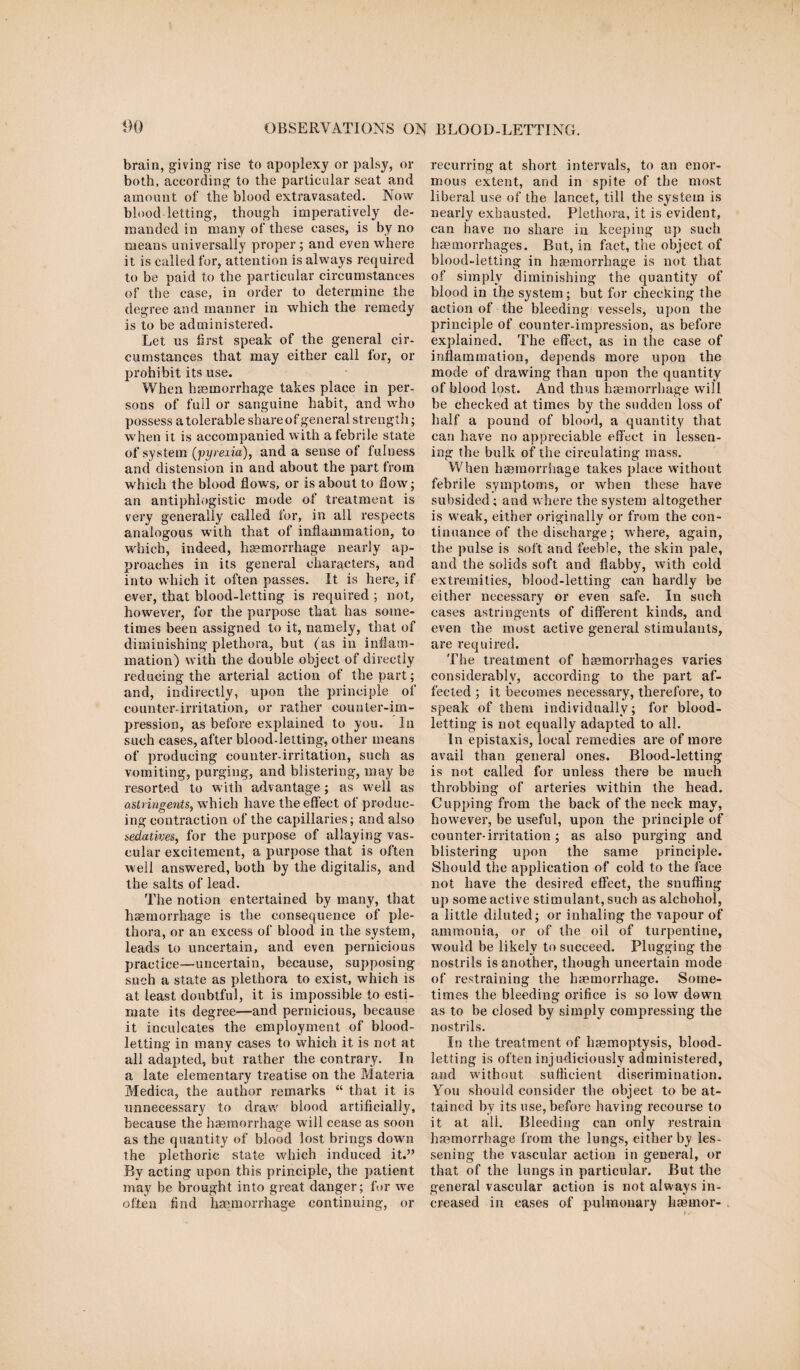 brain, giving rise to apoplexy or palsy, or both, according to the particular seat and amount of the blood extravasated. Now blood letting, though imperatively de¬ manded in many of these cases, is by no means universally proper; and even where it is called for, attention is always required to be paid to the particular circumstances of the case, in order to determine the degree and manner in which the remedy is to be administered. Let us first speak of the general cir¬ cumstances that may either call for, or prohibit its use. When haemorrhage takes place in per¬ sons of full or sanguine habit, and who possess a tolerable share of general strength; when it is accompanied with a febrile state of system (pyrexia), and a sense of fulness and distension in and about the part from which the blood flows, or is about to flow; an antiphlogistic mode of treatment is very generally called for, in all respects analogous with that of inflammation, to which, indeed, haemorrhage nearly ap¬ proaches in its general characters, and into which it often passes. It is here, if ever, that blood-letting is required ; not, however, for the purpose that has some¬ times been assigned to it, namely, that of diminishing plethora, but (as in inflam¬ mation) with the double object of directly reducing the arterial action of the part; and, indirectly, upon the principle of counter-irritation, or rather counter-im¬ pression, as before explained to you. In such cases, after blood-letting, other means of producing counter-irritation, such as vomiting, purging, and blistering, may be resorted to w ith advantage; as well as astringents, which have the effect of produc¬ ing contraction of the capillaries; and also sedatives, for the purpose of allaying vas¬ cular excitement, a purpose that is often well answered, both by the digitalis, and the salts of lead. The notion entertained by many, that haemorrhage is the consequence of ple¬ thora, or an excess of blood in the system, leads to uncertain, and even pernicious practice—uncertain, because, supposing such a state as plethora to exist, which is at least doubtful, it is impossible to esti¬ mate its degree—and pernicious, because it inculcates the employment of blood¬ letting in many cases to which it is not at all adapted, but rather the contrary. In a late elementary treatise on the Materia Medica, the author remarks “ that it is unnecessary to draw blood artificially, because the haemorrhage will cease as soon as the quantity of blood lost brings down the plethoric state which induced it.” By acting upon this principle, the patient may be brought into great danger; for we often find haemorrhage continuing, or recurring at short intervals, to an enor¬ mous extent, and in spite of the most liberal use of the lancet, till the system is nearly exhausted. Plethora, it is evident, can have no share in keeping up such haemorrhages. But, in fact, the object of blood-letting in haemorrhage is not that of simply diminishing the quantity of blood in the system; but for checking the action of the bleeding vessels, upon the principle of counter-impression, as before explained. The effect, as in the case of inflammation, depends more upon the mode of drawing than upon the quantity of blood lost. And thus haemorrhage will he checked at times by the sudden loss of half a pound of blood, a quantity that can have no appreciable effect in lessen¬ ing the bulk of the circulating mass. When haemorrhage takes place without febrile symptoms, or when these have subsided; and where the system altogether is weak, either originally or from the con¬ tinuance of the discharge; where, again, the pulse is soft and feeble, the skin pale, and the solids soft and flabby, with cold extremities, blood-letting can hardly be either necessary or even safe. In such cases astringents of different kinds, and even the most active general stimulants, are required. The treatment of haemorrhages varies considerably, according to the part af¬ fected ; it becomes necessary, therefore, to speak of them individually; for blood¬ letting is not equally adapted to all. In epistaxis, local remedies are of more avail than general ones. Blood-letting is not called for unless there be much throbbing of arteries within the head. Cupping from the back of the neck may, however, be useful, upon the principle of counter-irritation ; as also purging and blistering upon the same principle. Should the application of cold to the face not have the desired effect, the snuffing up some active stimulant, such as alchohol, a little diluted; or inhaling the vapour of ammonia, or of the oil of turpentine, would be likely to succeed. Plugging the nostrils is another, though uncertain mode of restraining the haemorrhage. Some¬ times the bleeding orifice is so low down as to be closed by simply compressing the nostrils. In the treatment of haemoptysis, blood¬ letting is often injudiciously administered, and without sufficient discrimination. You should consider the object to be at¬ tained by its use, before having recourse to it at all. Bleeding can only restrain haemorrhage from the lungs, either by les¬ sening the vascular action in general, or that of the lungs in particular. But the general vascular action is not always in¬ creased in eases of pulmonary haemor-