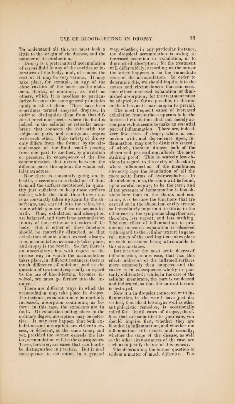 To understand all this, we must look a little to the origin of the disease, and the manner of its production. Dropsy is a preternatural accumulation of serous fluid in any of the cavities or in¬ terstices of the body; and, of course, the seat of it may be very various. It may take place, for example, in any of the close cavities of the body—as the abdo¬ men, thorax, or cranium ; as well as others, which it is needless to particu¬ larize, because the same general principles apply to all of them. These have been sometimes termed encysted dropsies, in order to distinguish them from that dif¬ fused or cellular species where the fluid is lodged in the cellular or reticular mem¬ brane that connects the skin with the subjacent parts, and contiguous organs with each other. This variety of dropsy only differs from the former by the cir¬ cumstance of the fluid readily passing from one part to another, by gravitation or pressure, in consequence of the free communication that exists between the different parts throughout the whole cel¬ lular structure. Now there is constantly going on, in health, a secretion or exhalation of fluid from all the surfaces mentioned, in quan¬ tity just sufficient to keep those surfaces moist; while the fluid thus thrown out is as constantly taken up again by the ab¬ sorbents, and carried into the veins, by a route which you are of course acquainted with. Thus, exhalation and absorption are balanced, and there is no accumulation in any of the cavities or interstices of the body. But if either of these functions should be materially disturbed, so that exhalation should much exceed absorp¬ tion, accumulation necessarily takes place, and dropsy is the result. So far, there is no uncertainty; but with regard to the precise way in which the accumulation takes place, in different instances, there is much difference of opinion; and as the question of treatment, especially in regard to the use of blood-letting, becomes in¬ volved, we must go further into the in¬ quiry. There are different ways in which the accumulation may take place in dropsy. For instance, exhalation may be morbidly increased, absorption continuing as be¬ fore: in this case, the exhalents are in fault. Or exhalation taking place in the ordinary degree, absorption may be defec¬ tive. It may even happen that both ex¬ halation and absorption are either in ex¬ cess, or deficient, at the same time; and yet, provided the former exceeds the lat¬ ter, accumulation will be the consequence. These, however, arc cases that can hardly be distinguished in practice. But it is of consequence to determine, in a general way, whether, in any particular instance, the dropsical accumulation is owing to increased secretion or exhalation, or to diminished absorption ; for the treatment will differ widely, according as the one or the other happens to be the immediate cause of the accumulation. In order to determine this, we should inquire into the causes and circumstances that can occa¬ sion either increased exhalation or dimi¬ nished absorption; for the treatment must be adapted, as far as possible, to the one or the other, as it may happen to prevail. The most frequent cause of increased exhalation from surfaces appears to be the increased circulation that not merely ac¬ companies, but seems to make an essential part of inflammation. There are, indeed, very few cases of dropsy where a con¬ nexion with, and dependence upon, in¬ flammation may not be distinctly traced ; of which, thoracic dropsy, both of the pleura and pericardium, affords the most striking proof. This is scarcely less ob¬ vious in regard to the cavity of the skull; where inflammation of the membranes obviously lays the foundation of all the more acute forms of hydrocephalus. In the abdomen, also, the same will be found, upon careful inquiry, to be the case; and if the presence of inflammation is less ob¬ vious here than in the thorax and cra¬ nium, it is because the functions that are carried on in the abdominal cavity are not so immediately important to life as in the other cases ; the symptoms altogether are, therefore, less urgent, and less striking. The same effect of inflammation in pro¬ ducing increased exhalation is observed with regard to the cellular texture in gene¬ ral ; much of the swelling that takes place on such occasions being attributable to this circumstance. But it is not the most acute degree of inflammation, in any case, that has this effect: adhesion of the inflamed surfaces more commonly then happens, and the cavity is in consequence w'holly or par¬ tially obliterated; wnile,in the ease of the cellular membrane, the part is condensed and indurated, so that the natural texture is destroyed. Now it is in dropsies connected with in¬ flammation, in the way I have just de¬ scribed, that blood-letting, as well as other antiphlogistic remedies, is occasionally called for. In all cases of dropsy, there¬ fore, that are submitted to your care, you should inquire first, whether they are founded in inflammation, and whether the inflammation still exists; and, secondly, w hether the stage of the disease, as well as the other circumstances of the case, are such as to justify the use of this remedy. The determining the former question is seldom a matter of much difficulty. The