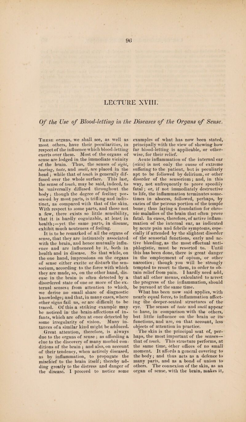 90 LECTURE XVIII. Of the Use of Blood-letting in the Diseases of the Organs of Sense, These organs, we shall see, as well as most others, have their peculiarities, in respect of the influence which blood-letting exerts over them. Most of the organs of sense are lodged in the immediate vicinity of the brain. Thus, the senses of sight, hearing, taste, and smell, are placed in the head ; while that of touch is generally dif¬ fused over the whole surface. This last, the sense of touch, may be said, indeed, to be universally diffused throughout the body; though the degree of feeling pos¬ sessed by most parts, is trifling and indis¬ tinct, as compared with that of the skin. With respect to some parts, and those not a few, there exists so little sensibility, that it is hardly cognizable, at least in health;—yet the same parts, in disease, exhibit much acuteness of feeling. It is to be remarked of all the organs of sense, that they are intimately associated with the brain, and hence mutually influ¬ ence and are influenced by it, both in health and in disease. So that while, on the one hand, impressions on the organs of sense either excite or disturb the sen- sorium, according to the force with which they are made, so, on the other hand, dis¬ ease in the brain is often detected by a disordered state of one or more of the ex¬ ternal senses; from attention to which, we derive no small share of diagnostic knowledge; and that, in many cases, where other signs fail us, or are difficult to be traced. Of this a striking example may be noticed in the brain-affections of in¬ fants, which are often at once detected by some irregularity of vision. Many in- tances of a similar kind might be adduced. Great attention, therefore, is always due to the organs of sense ; as affording a clue to the discovery of many morbid con¬ ditions of the brain ; and also, on account of their tendency, when actively diseased, as by inflammation, to propagate the mischief to the brain itself; thereby ad¬ ding greatly to the distress and danger of the disease. I proceed to notice some examples of what has now been stated, principally with the view of shewing how far blood-letting is applicable, or other¬ wise, for their relief. Acute inflammation of the internal ear (otitis) is not only the cause of extreme suffering to the patient, but is peculiarly apt to be followed by delirium, or other disorder of the sensorium; and, in this way, not unfrequently to prove speedily fatal; or, if not immediately destructive to life, the inflammation terminates some¬ times in abscess, followed, perhaps, by caries of the petrous portion of the temple bone ; thus laying a foundation for chro¬ nic maladies of the brain that often prove fatal. In cases, therefore, of active inflam¬ mation of the internal ear, as indicated by acute pain and febrile symptoms, espe¬ cially if attended by the slightest disorder of the sensorial functions, early and ac¬ tive bleeding, as the most effectual anti¬ phlogistic, must be resorted to. Until this has been done, there is great danger in the employment of opium, or other narcotics; though you will be strongly tempted to resort to them, in order to ob¬ tain relief from pain. I hardly need add, that all other means, calculated to arrest the progress of the inflammation, should be pursued at the same time. What has been now said applies, with nearly equal force, to inflammation affect¬ ing the deeper-seated structures of the eye. The senses of taste and smell appear to have, in comparison with the others, but little influence on the brain or its functions, and are, on that account, less objects of attention in practice. The skin is the principal seat of, per¬ haps, the most important of the senses— that of touch. This structure performs, at the same time, other offices of no small moment. It affords a general covering to the body; and thus acts as a defence to many parts, and as a bond of union to others. The connexion of the skin, as an organ of sense, with the brain, makes it.