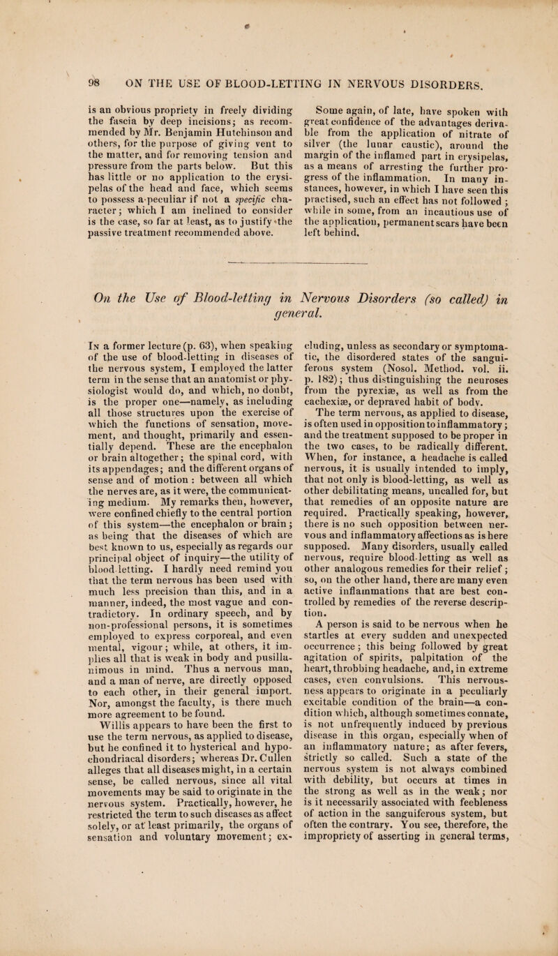 is an obvious propriety in freely dividing the fascia by deep incisions; as recom¬ mended by Mr. Benjamin Hutchinson and others, for the purpose of giving vent to the matter, and for removing tension and pressure from the parts below. But this has little or no application to the erysi¬ pelas of the head and face, which seems to possess a peeuliar if not a specific cha¬ racter; which I am inclined to consider is the case, so far at least, as to justify *the passive treatment recommended above. Some again, of late, have spoken with great confidence of the advantages deriva¬ ble from the application of nitrate of silver (the lunar caustic), around the margin of the inflamed part in erysipelas, as a means of arresting the further pro¬ gress of the inflammation. In many in¬ stances, however, in which I have seen this practised, such an effect has not followed ; while in some, from an incautious use of the application, permanent scars have been left behind. On the Use of Blood-letting in Nervous Disorders (so called) in general. In a former lecture (p. 63), when speaking of the use of blood-letting in diseases of the nervous system, I employed the latter term in the sense that an anatomist or phy¬ siologist would do, and which, no doubt, is the proper one—namely, as including all those structures upon the exercise of which the functions of sensation, move¬ ment, and thought, primarily and essen¬ tially depend. These are the encephalon or brain altogether; the spinal cord, w’ith its appendages; and the different organs of sense and of motion : between all which the nerves are, as it were, the communicat¬ ing medium. My remarks then, however, were confined chiefly to the central portion of this system—the encephalon or brain ; as being that the diseases of which are best known to us, especially as regards our principal object of inquiry—the utility of blood letting. I hardly need remind you that the term nervous has been used with much less precision than this, and in a manner, indeed, the most vague and con¬ tradictory. In ordinary speech, and by non-professional persons, it is sometimes employed to express corporeal, and even mental, vigour; while, at others, it im¬ plies all that is weak in body and pusilla¬ nimous in mind. Thus a nervous man, and a man of nerve, are directly opposed to each other, in their general import. Nor, amongst the faculty, is there much more agreement to be found. Willis appears to have been the first to use the term nervous, as applied to disease, but he confined it to hysterical and hypo¬ chondriacal disorders; whereas Dr. Cullen alleges that all diseases might, in a certain sense, be called nervous, since all vital movements may be said to originate in the nervous system. Practically, however, he restricted the term to such diseases as affect solely, or at least primarily, the organs of sensation and voluntary movement; ex¬ cluding, unless as secondary or symptoma¬ tic, the disordered states of the sangui¬ ferous system (Nosol. Method, vol. ii. p. 182); thus distinguishing the neuroses from the pyrexiaa, as well as from the cachexias, or depraved habit of body. The term nervous, as applied to disease, is often used in opposition to inflammatory; and the treatment supposed to be proper in the two cases, to be radically different. When, for instance, a headache is called nervous, it is usually intended to imply, that not only is blood-letting, as well as other debilitating means, uncalled for, but that remedies of an opposite nature are required. Practically speaking, however, there is no such opposition between ner¬ vous and inflammatory affections as is here supposed. Many disorders, usually called nervous, require blood-letting as well as other analogous remedies for their relief ; so, on the other hand, there are many even active inflammations that are best con¬ trolled by remedies of the reverse descrip¬ tion. A person is said to be nervous when he startles at every sudden and unexpected occurrence; this being followed by great agitation of spirits, palpitation of the heart, throbbing headache, and, in extreme cases, even convulsions. This nervous¬ ness appears to originate in a peculiarly excitable condition of the brain—a con¬ dition which, although sometimes connate, is not unfrequently induced by previous disease in this organ, especially when of an inflammatory nature; as after fevers, strictly so called. Such a state of the nervous system is not always combined with debility, but occurs at times in the strong as well as in the weak; nor is it necessarily associated with feebleness of action in the sanguiferous system, but often the contrary. You see, therefore, the impropriety of asserting in general terms,