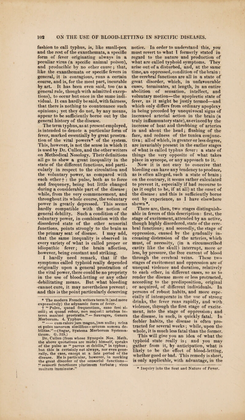 fashion to call typhus, is, like small-pox and the rest of the exanthemata, a specific form of fever originating always in a peculiar virus fa specific animal poison), and producible by no other causethat, like the exanthemata or specific fevers in general, it is contagious, runs a certain course, and is, for the most part, incurable by art. It has been even said, too (as a general rule, though with admitted excep¬ tions), to occur but once in the same indi¬ vidual. It can hardly be said, with fairness, that there is nothing to countenance such opinions; yet they do not, by any means, appear to be sufficiently borne out by the general history of the disease. The term typhus, as at present employed, is intended to denote a particular form of fever, marked essentially by great prostra¬ tion of the vital powers* of the system. This, however, is not the sense in which it is used by Dr. Cullen, and the other writers on Methodical Nosology. Their definitions all go to shew a great inequality in the state of the different functions, and parti¬ cularly in respect to the circulation and the voluntary power, as compared with each other f : the pulse, both as to force and frequency, being but little changed during a considerable part of the disease; while, from the very commencement, and throughout its whole course, the voluntary power is greatly depressed. This seems hardly compatible with the notion of general debility. Such a condition of the voluntary power, in combination with the disordered state of the other sensorial functions, points strongly to the brain as the primary seat of disease. 1 may add, that the same inequality is observed in every variety of what is called proper or idiopathic fever; the brain affection, however, being constant and striking. I hardly need remark, that if the symptoms called typhoid really depended originally upon a general prostration of the vital power, there could be no propriety in the use of blood-letting or any other debilitating means. But what bleeding cannot cure, it may nevertheless prevent; and this is the point particularly deserving * The modern French writers term it (and more expressively) the adynamic form of fever. f “ Pulsu, quoad frequentiam, sano fere si- mili; et quoad robur, non majori: artubus in¬ terest maxima prostratis.” — Sauvages, Genera Morborum. 4. Typhus. “ —— cumcalorejam magno,jam nullo; nrina et pulsu sanorum similibus— artuum summa de¬ bilitas.”—(Sagar, Systema Morborum Systerna- ticum. G. 319.) Dr. Cullen (from whose Synopsis Nos.. Meth. the above quotations are made) himself, speaks of the pulse as “ parvus et debilis,” in typhus ; but this is certainly not always, nor even gene¬ rally, the case, except at a late period of the disease. He is particular, however, in marking the great disorder of the sensorial functions— *c sensorii functiones plurimum turbatee; vires multum imminutae.” notice. In order to understand this, yon must revert to what I formerly stated in regard to the nature and production of what are called typhoid symptoms. They arise out of a disturbed, and, at the same time, an oppressed, condition of the brain : the cerebral functions are all in a state of great disorder, which, in unfavourable cases, terminates, at length, rn an entire abolition of sensation, intellect, and voluntary motion—the apoplectic state of fever, as it might be justly termed—and which only differs from ordinary apoplexy in being preceded by unequivocal signs of increased arterial action in the brain (a truly inflammatory state), as evinced by the increase of heat and throbbing of arteries in and about the head; flushing of the face, and redness of the tunica conjunc¬ tiva ; all of which, in greater or less degree, are invariably present in the earlier stages of what is ealled typhus fever: a state of things the very opposite of what takes place in syncope, or any approach to it. Now it is not easy to conceive that bleeding can have any tendency to produce, as is often alleged, such a state of brain on the contrary, it seems rather calculated to prevent it, especially if had recourse to (as it ought to be, if at all) at the onset of the disease: and this is sufficiently borne out bv experience, as I have elsewhere shewn *. There are, then, two stages distinguish¬ able in fevers of this description: first, the stage of excitement, attended by an active, though highly disordered, state of the cere¬ bral functions; and secondly, the stage of oppression, caused by the gradually in¬ creasing distension of the arteries, which must, of necessity, (in a circumscribed cavity like the skull) interrupt, more or less, by pressure, the free current of blood through the cerebral veins. These two stages of excitement and oppression are of unequal violence and duration, relatively to each other, in different cases, so as to render the disease more or less protracted, according to the predisposition, original or acquired, of different individuals. In persons of robust habits, and more espe¬ cially if intemperate in the use of strong drinks, the fever runs rapidly, and with violence, through the first stage of excite¬ ment, into the stage of oppression; and the disease, in such, is quickly fatal. In feebler habits, the disease is often pro¬ tracted for several weeks; w hile, upon the whole, it is much less fatal than the former. This will give you an idea of w'hat the typhoid state really is; and you may gather from it, by anticipation, what is likely to be the effect of blood-letting, w hether good or bad. This remedy is short, is only applicable, with advantage, in the * Inquiry into the Seat and Nature of Fever.
