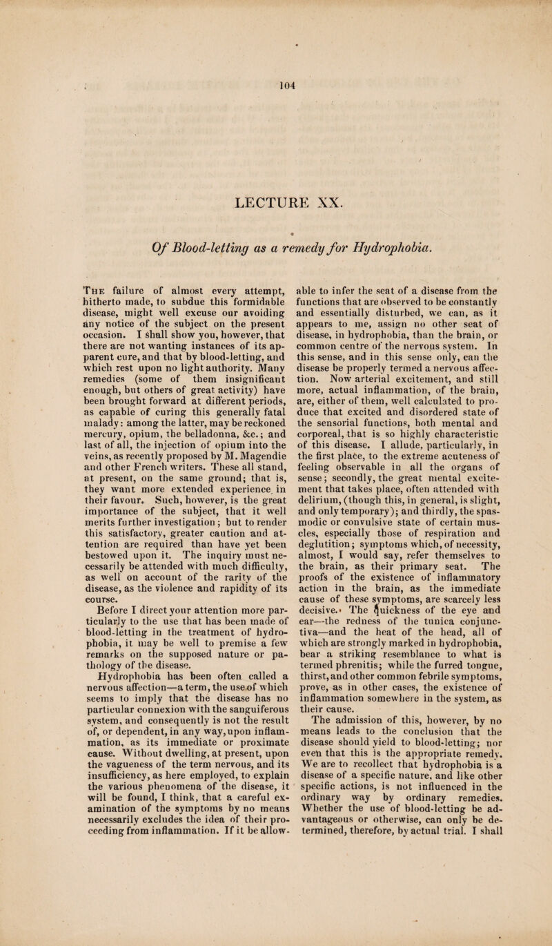 LECTURE XX. Of Blood-letting as a remedy for Hydrophobia. The failure of almost every attempt, hitherto made, to subdue this formidable disease, might well excuse our avoiding any notice of the subject on the present occasion. I shall show you, however, that there are not wanting instances of its ap¬ parent cure, and that by blood-letting, and which rest upon no light authority. Many remedies (some of them insignificant enough, but others of great activity) have been brought forward at different periods, as capable of curing this generally fatal malady: among the latter, may be reckoned mercury, opium, the belladonna, &c.; and last of all, the injection of opium into the veins, as recently proposed by M. Magendie and other French writers. These all stand, at present, on the same ground; that is, they want more extended experience, in their favour. Such, however, is the great importance of the subject, that it well merits further investigation ; but to render this satisfactory, greater caution and at¬ tention are required than have yet been bestowed upon it. The inquiry roust ne¬ cessarily be attended with much difficulty, as well on account of the rarity of the disease, as the violence and rapidity of its course. Before I direct your attention more par¬ ticularly to the use that has been made of blood-letting in the treatment of hydro¬ phobia, it may be well to premise a few remarks on the supposed nature or pa¬ thology of the disease. Hydrophobia has been often called a nervous affection—a term, the use of which seems to imply that the disease has no particular connexion with the sanguiferous system, and consequently is not the result of, or dependent, in any way,upon inflam¬ mation, as its immediate or proximate cause. Without dwelling, at present, upon the vagueness of the term nervous, and its insufficiency, as here employed, to explain the various phenomena of the disease, it will be found, I think, that a careful ex¬ amination of the symptoms by no means necessarily excludes the idea of their pro¬ ceeding from inflammation. If it be allow¬ able to infer the seat of a disease from the functions that are observed to be constantly and essentially disturbed, we can, as it appears to me, assign no other seat of disease, in hydrophobia, than the brain, or common centre of the nervous system. In this sense, and in this sense only, can the disease be properly termed a nervous affec¬ tion. Now arterial excitement, and still more, actual inflammation, of the brain, are, either of them, well calculated to pro¬ duce that excited and disordered state of the sensorial functions, both mental and corporeal, that is so highly characteristic of this disease. I allude, particularly, in the first place, to the extreme acuteness of feeling observable in all the organs of sense; secondly, the great mental excite¬ ment that takes place, often attended with delirium, (though this, in general, is slight, and only temporary); and thirdly, the spas¬ modic or convulsive state of certain mus¬ cles, especially those of respiration and deglutition; symptoms which, of necessity, almost, I would say, refer themselves to the brain, as their primary seat. The proofs of the existence of inflammatory action in the brain, as the immediate cause of these symptoms, are scarcely less decisive.* The Quickness 0f eye ancj ear—the redness of the tunica conjunc¬ tiva—and the heat of the head, all of which are strongly marked in hydrophobia, bear a striking resemblance to what is termed phrenitis; while the furred tongue, thirst, and other common febrile symptoms, prove, ^s in other cases, the existence of inflammation somewhere in the system, as their cause. The admission of this, however, by no means leads to the conclusion that the disease should yield to blood-letting; nor even that this is the appropriate remedy. We are to recollect that hydrophobia is a disease of a specific nature, and like other specific actions, is not influenced in the ordinary way by ordinary remedies. Whether the use of blood-letting be ad¬ vantageous or otherwise, can only be de¬ termined, therefore, by actual trial. I shall