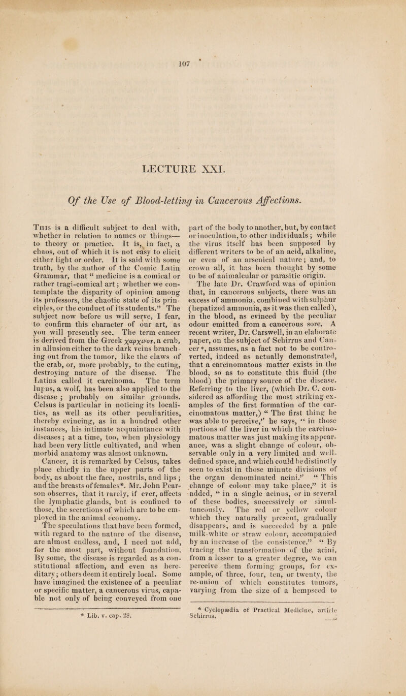 LECTURE XXI. Of the Use of Blood-letting in Cancerous Affections. This is a difficult subject to deal with, whether in relation to names or things— to theory or practice. It is, in fact, a chaos, out of which it is not easy to elicit either light or order. It is said with some truth, by the author of the Comic Latin Grammar, that “ medicine is a comical or rather tragi-comical art; whether we con¬ template the disparity of opinion among its professors, the chaotic state of its prin¬ ciples, or the conduct of its students.” The subject now before us will serve, I fear, to confirm this character of our art, as you will presently see. The term cancer is derived from the Greek x^PXLVOSia crab, in allusion either to the dark veins branch¬ ing out from the tumor, like the claws of the crab, or, more probably, to the eating, destroying nature of the disease. The Latins called it carcinoma. The term lupus, a wolf, has been also applied to the disease ; probably on similar grounds. Celsus is particular in noticing its locali¬ ties, as well as its other peculiarities, thereby evincing, as in a hundred other instances, his intimate acquaintance with diseases; at a time, too, when physiology had been very little cultivated, and when morbid anatomy was almost unknown. Cancer, it is remarked by Celsus, takes place chiefly in the upper parts of the body, as about the face, nostrils, and lips; and the breasts of females*. M r. John Pear¬ son observes, that it rarely, if ever, affects the lymphatic glands, but is confined to those, the secretions of which are to be em¬ ployed in the animal economy. The speculations that have been formed, with regard to the nature of the disease, are almost endless, and, I need not add, for the most part, without foundation. By some, the disease is regarded as a con¬ stitutional affection, and even as here¬ ditary ; others deem it entirely local. Some have imagined the existence of a peculiar or specific matter, a cancerous virus, capa¬ ble not only of being conveyed from one * Lib. v. cap. 28. part of the body to another, but, by contact or inoculation, to other individuals ; while the virus itself has been supposed by different writers to be of an acid, alkaline, or even of an arsenical nature; and, to crown all, it has been thought by some to be of animalcular or parasitic origin. The late Dr. Crawford was of opinion that, in cancerous subjects, there was an excess of ammonia, combined with sulphur (hepatized ammonia, as it was then called), in the blood, as evinced by the peculiar odour emitted from a cancerous sore. A recent writer, Dr. Carswell, in an elaborate paper, on the subject of Scbirrus and Can¬ cer*, assumes, as a fact not to be contro¬ verted, indeed as actually demonstrated, that a carcinomatous matter exists in the blood, so as to constitute this fluid (the blood) the primary source of the disease. Referring to the liver, (which Dr. C. con¬ sidered as affording the most striking ex¬ amples of the first formation of the car¬ cinomatous matter,) “ The first thing; he was able to perceive,’’ he says, “ in those portions of the liver in which the carcino¬ matous matter was just making its appear¬ ance, was a slight change of colour, ob¬ servable only in a very limited and well- defined space, and which could be distinctly seen to exist in those minute divisions of the organ denominated acini.’’ “ This change of colour may take place,” it is added, “ in a single acinus, or in several of these bodies, successively or simul¬ taneously. The red or yellow' colour which they naturally present, gradually disappears, and is succeeded by a pale milk white or straw colour, accompanied by an increase of the consistence.” “ By tracing the transformation of the acini, from a lesser to a greater degree, we can perceive them forming groups, for ex¬ ample, of three, four, ten, or twenty, the re-union of which constitutes tumors, varying from the size of a bempseed to * Cyclopaedia of Practical Medicine, article Schirrus.