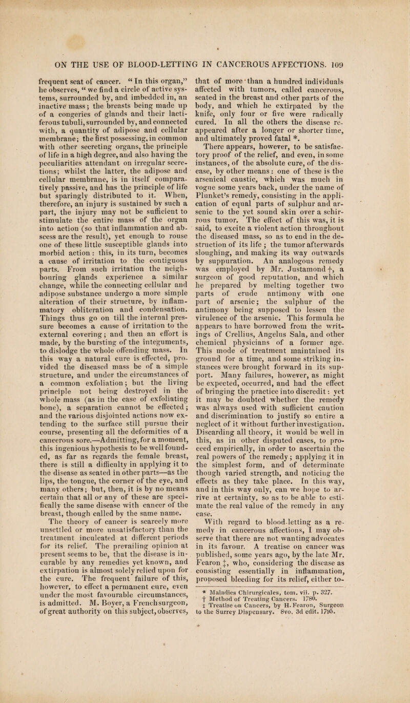 frequent seat of cancer. “ In this organ,” he observes, “ we find a circle of active sys¬ tems, surrounded by, and imbedded in, an inactive mass; the breasts being made up of a congeries of glands and their lacti¬ ferous tubuli, surrounded by, and connected with, a quantity of adipose and cellular membrane; the first possessing, in common with other secreting organs, the principle of life in a high degree, and also having the peculiarities attendant on irregular secre¬ tions; whilst the latter, the adipose and cellular membrane, is in itself compara¬ tively passive, and has the principle of life but sparingly distributed to it. When, therefore, an injury is sustained by such a part, the injury may not be sufficient to stimulate the entire mass of the organ into action (so that inflammation and ab¬ scess are the result), yet enough to rouse one of these little susceptible glands into morbid action: this, in its turn, becomes a cause of irritation to the contiguous parts. From such irritation the neigh¬ bouring glands experience a similar change, while the connecting cellular and adipose substance undergo a more simple alteration of their structure, by inflam¬ matory obliteration and condensation. Things thus go on till the internal pres¬ sure becomes a cause of irritation to the external covering; and then an eflort is made, by the bursting of the integuments, to dislodge the whole offending mass. In this way a natural cure is effected, pro¬ vided the diseased mass be of a simple structure, and under the circumstances of a common exfoliation; but the living principle not being destroyed in the whole mass (as in the case of exfoliating bone), a separation cannot be effected; and the various disjointed actions now ex¬ tending to the surface still pursue their course, presenting all the deformities of a cancerous sore.—Admitting, for a moment, this ingenious hypothesis to be well found¬ ed, as far as regards the female breast, there is still a difficulty in applying it to the disease as seated in other parts—as the lips, the tongue, the corner of the eye, and many others; but, then, it is by no means certain that all or any of these are speci¬ fically the same disease with cancer of the breast, though called by the same name. The theory of cancer is scarcely more unsettled or more unsatisfactory than the treatment inculcated at different periods for its relief. The prevailing opinion at present seems to be, that the disease is in¬ curable by any remedies yet known, and extirpation is almost solely relied upon for the cure. The frequent failure of this, however, to effect a permanent cure, even under the most favourable circumstances, is admitted. M. Boyer, a French surgeon, of great authority on this subject, observes, that of more‘than a hundred individuals affected with tumors, called cancerous, seated in the breast and other parts of the body, and wdiich he extirpated by the knife, only four or five were radically cured. In all the others the disease re¬ appeared after a longer or shorter time, and ultimately proved fatal *. There appears, however, to be satisfac¬ tory proof of the relief, and even, in some instances, of the absolute cure, of the dis¬ ease, by other means : one of these is the arsenical caustic, which was much in vogue some years back, under the name of Plunket’s remedy, consisting in the appli¬ cation of equal parts of sulphur and ar¬ senic to the yet sound skin over a schir- rous tumor. The effect of this was, it is said, to excite a violent action throughout the diseased mass, so as to end in the de¬ struction of its life ; the tumor afterwards sloughing, and making its wray outwards by suppuration. An analogous remedy w as employed by Mr. Justamond f, a surgeon of good reputation, and which he prepared by melting together two parts of crude antimony with one part of arsenic; the sulphur of the antimony being supposed to lessen the virulence of the arsenic. This formula he appears to have borrowed from the writ¬ ings of Crellius, Angelas Sala, and other chemical physicians of a former age. This mode of treatment maintained its ground for a time, and some striking in¬ stances were brought forward in its sup¬ port. Many failures, however, as might be expected, occurred, and had the effect of bringing the practice into discredit: yet it may be doubted whether the remedy was always used with sufficient caution and discrimination to justify so entire a neglect of it without further investigation. Discarding all theory, it would be wrell in this, as in other disputed cases, to pro¬ ceed empirically, in order to ascertain the real powers of the remedy ; applying it in the simplest form, and of determinate though varied strength, and noticing the effects as they take place. In this way, and in this way only, can we hope to ar¬ rive at certainty, so as to be able to esti¬ mate the real value of the remedy in any case. With regard to blood-letting as a re¬ medy in cancerous affections, I may ob¬ serve that there are not wanting advocates in its favour. A treatise on cancer wras published, some years ago, by the late Mr. Fearon J, who, considering the disease as consisting essentially in inflammation, proposed bleeding for its relief, either to- * Maladies Chirurgicnles, tom. vii. p. 327. f Method of Treating Cancers. 1780. t Treatise on Cancers, by H. Fearon, Surgeon to the Surrey Dispensary. 8vo. 3d edit. 17ll5.