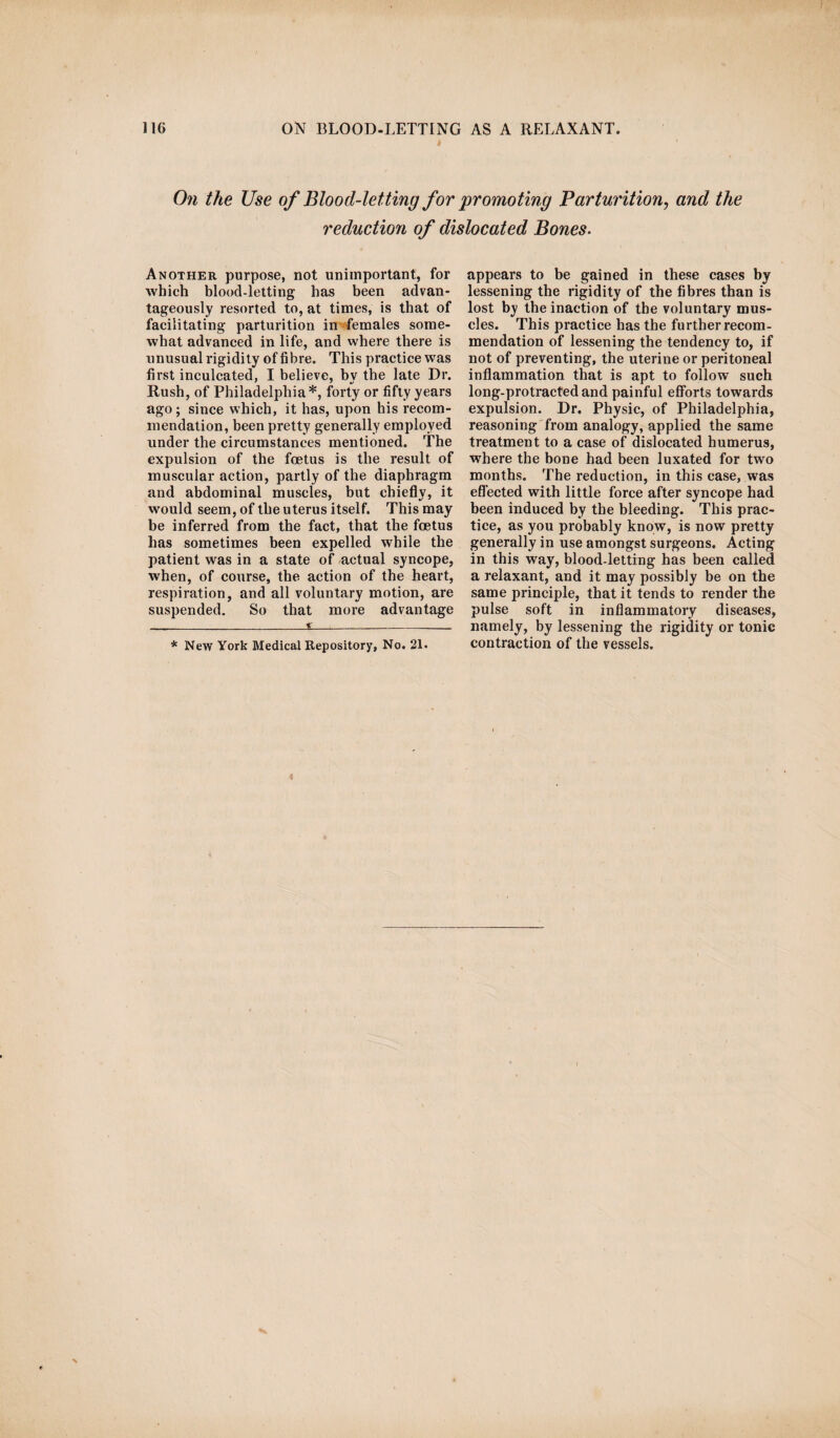 On the Use of Blood-letting for 'promoting Parturition, and the reduction of dislocated Bones. Another purpose, not unimportant, for which blood-letting has been advan¬ tageously resorted to, at times, is that of facilitating parturition in females some¬ what advanced in life, and where there is unusual rigidity of fibre. This practice was first inculcated, I believe, by the late Dr. Rush, of Philadelphia* *, forty or fifty years ago ; since which, it has, upon his recom¬ mendation, been pretty generally employed under the circumstances mentioned. The expulsion of the foetus is the result of muscular action, partly of the diaphragm and abdominal muscles, but chiefly, it would seem, of the uterus itself. This may he inferred from the fact, that the foetus has sometimes been expelled while the patient was in a state of actual syncope, when, of course, the action of the heart, respiration, and all voluntary motion, are suspended. So that more advantage £ appears to be gained in these cases by lessening the rigidity of the fibres than is lost by the inaction of the voluntary mus¬ cles. This practice has the further recom¬ mendation of lessening the tendency to, if not of preventing, the uterine or peritoneal inflammation that is apt to follow such long-protracted and painful efforts towards expulsion. Dr. Physic, of Philadelphia, reasoning from analogy, applied the same treatment to a case of dislocated humerus, where the bone had been luxated for two months. The reduction, in this case, was effected with little force after syncope had been induced by the bleeding. This prac¬ tice, as you probably know, is now pretty generally in use amongst surgeons. Acting in this way, blood-letting has been called a relaxant, and it may possibly be on the same principle, that it tends to render the pulse soft in inflammatory diseases, namely, by lessening the rigidity or tonic contraction of the vessels. * New York Medical Repository, No. 21.