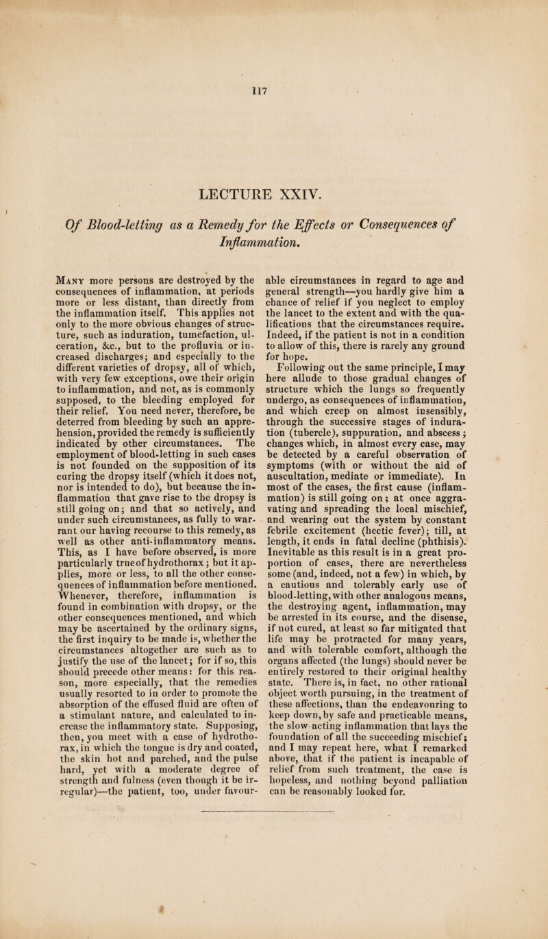 LECTURE XXIV. Of Blood-letting as a Remedy for the Effects or Consequences of Inflammation, Many more persons are destroyed by the consequences of inflammation, at periods more or less distant, than directly from the inflammation itself. This applies not only to the more obvious changes of struc¬ ture, such as induration, tumefaction, ul¬ ceration, &c., but to the profluvia or in¬ creased discharges; and especially to the different varieties of dropsy, all of which, with very few exceptions, owe their origin to inflammation, and not, as is commonly supposed, to the bleeding employed for their relief. You need never, therefore, be deterred from bleeding by such an appre¬ hension, provided the remedy is sufficiently indicated by other circumstances. The employment of blood-letting in such cases is not founded on the supposition of its curing the dropsy itself (which it does not, nor is intended to do), but because the in¬ flammation that gave rise to the dropsy is still going on; and that so actively, and under such circumstances, as fully to war- rant our having recourse to this remedy, as well as other anti-inflammatory means. This, as I have before observed, is more particularly true of hydro thorax; but it ap¬ plies, more or less, to all the other conse¬ quences of inflammation before mentioned. Whenever, therefore, inflammation is found in combination with dropsy, or the other consequences mentioned, and which may be ascertained by the ordinary signs, the first inquiry to be made is, whether the circumstances altogether are such as to justify the use of the lancet; for if so, this should precede other means: for this rea¬ son, more especially, that the remedies usually resorted to in order to promote the absorption of the effused fluid are often of a stimulant nature, and calculated to in¬ crease the inflammatory state. Supposing, then, you meet with a case of hydrotho¬ rax, in which the tongue is dry and coated, the skin hot and parched, and the pulse hard, yet with a moderate degree of strength and fulness (even though it be ir¬ regular)—the patient, too, under favour¬ able circumstances in regard to age and general strength—you hardly give him a chance of relief if you neglect to employ the lancet to the extent and with the qua¬ lifications that the circumstances require. Indeed, if the patient is not in a condition to allow of this, there is rarely any ground for hope. Following out the same principle, I may here allude to those gradual changes of structure which the lungs so frequently undergo, as consequences of inflammation, and which creep on almost insensibly, through the successive stages of indura¬ tion (tubercle), suppuration, and abscess ; changes which, in almost every case, may be detected by a careful observation of symptoms (with or without the aid of auscultation, mediate or immediate). In most of the cases, the first cause (inflam¬ mation) is still going on ; at once aggra¬ vating and spreading the local mischief, and wearing out the system by constant febrile excitement (hectic fever); till, at length, it ends in fatal decline (phthisis). Inevitable as this result is in a great pro¬ portion of cases, there are nevertheless some (and, indeed, not a few) in which, by a cautious and tolerably early use of blood-letting, with other analogous means, the destroying agent, inflammation, may be arrested in its course, and the disease, if not cured, at least so far mitigated that life may be protracted for many years, and with tolerable comfort, although the organs affected (the lungs) should never be entirely restored to their original healthy state. There is, in fact, no other rational object worth pursuing, in the treatment of these affections, than the endeavouring to keep down,by safe and practicable means, the slow acting inflammation that lays the foundation of all the succeeding mischief; and I may repeat here, what I remarked above, that if the patient is incapable of relief from such treatment, the case is hopeless, and nothing beyond palliation can be reasonably looked for.