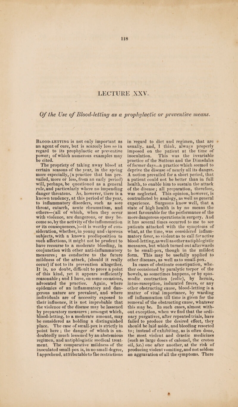 LECTURE XXV. Of the Use of Blood-letting as a prophylactic or preventive means. / Blood-letting is not only important as an agent of cure, but is scarcely less so in regard to its prophylactic or preventive power; of which numerous examples may be cited. The propriety of taking away blood at certain seasons of the year, in the spring more especially, (a practice that has pre¬ vailed, more or less, from an early period) will, perhaps, be questioned as a general rule,and particularly where no impending danger threatens. As, however, there is a known tendency, at this period of the year, to inflammatory disorders, such as sore throat, catarrh, acute rheumatism, and others—(all of which, when they occur with violence, are dangerous, or may be¬ come so, by the activity of the inflammation or its consequences,)—it is worthy of con¬ sideration, whether, in young and \igorous subjects, with a known predisposition to such affections, it might not be prudent to have recourse to a moderate bleeding, in conjunction with other anti-inflammatory measures; as conducive to the future mildness of the attack, (should it really occur) if not to its prevention altogether. It is, no doubt, difficult to prove a point of this kind, yet it appears sufficiently reasonable ; and I have, on some occasions, advocated the practice. Again, where epidemics of an inflammatory and dan¬ gerous nature are prevalent, and where individuals are of necessity exposed to their influence, it is not improbable that the violence of the disease may be lessened by preparatory measures ; amongst which, blood-letting, to a moderate amount, may be considered as holding a distinguished place. The case of small-pox is strictly in point here ; the danger of which is un¬ doubtedly much lessened by an abstemious regimen, and antiphlogistic medical treat¬ ment. The comparative mildness of the inoculated small-pox is, in no small degree, I apprehend, attributable to {he restrictions in regard to diet and regimen, that are usually, and, I think, always properly imposed on the patient at the time of inoculation. This was the invariable practice of the Buttons and the Dirnsdales of former days—a practice which seemed to deprive the disease of nearly all its danger. A notion prevailed for a short period, that a patient could not be better than in full health, to enable him to sustain the attack of the disease; all preparation, therefore, was neglected. This opinion, however, is contradicted by analogy, as well as general experience. Surgeons know well, that a state of high health is by no means the most favourable for the performance of the more dangerous operations in surgery. And it has several times occurred to me to see patients attacked with the symptoms of what, at the time, was considered inflam¬ matory fever, so violent as to call for active blood-letting,as well as other antiphlogistic measures, but which turned out afterwards to be small-pox, though in the mildest form. This may be usefully applied to other diseases, as well as to small-pox. In cases of obstinate constipation, whe¬ ther occasioned by paralytic torpor of the bowels, as sometimes happens, or by spas¬ modic contraction (colic), by hernia, intus-susception, indurated frnces, or any other obstructing cause, blood-letting is a matter of vital importance, by warding off inflammation till time is given for the removal of the obstructing cause, whatever this may be. In such cases, almost with¬ out exception, when we find that the ordi¬ nary purgatives, after repeated trials, have failed to produce the desired effect, they should be laid aside, and bleeding resorted to; instead of exhibiting, as is often done, the most violent and drastic medicines (such as large doses of calomel, the croton oil, &e.) one after another, at the risk of producing violent vomiting,and not seldom an aggravation of all the symptoms. There