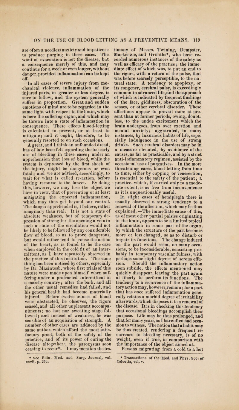 are often a needless anxiety and impatience to produce purging in these eases. The want of evacuation is not the disease, but a consequence merely of this, and may continue for a week or even longer, without danger,provided inflammation can be kept off. In all cases of severe injury from me¬ chanical violence, inflammation of the injured parts, in greater or less degree, is sure to follow', and the system generally suffers in proportion. Great and sudden emotions of mind are to be regarded in the same light with respect to the brain, which is here the suffering organ,and which may be thrown into a state of inflammation in consequence. These effects blood-letting is calculated to prevent, or at least to mitigate; and it ought, therefore, to be generally resorted to on such occasions. A great, and I think an unfounded dread, has of late been felt regarding the too early use of bleeding in these cases; under an apprehension that loss of blood, while the system is depressed by the first shock of the injury, might be dangerous or even fatal; and we are advised, accordingly, to wait for what is called re-action, before having recourse to the lancet. By doing this, however, we may lose the object we have in view, that of preventing or at least mitigating the expected inflammation, which may thus get beyond our control. The danger apprehended is, I believe, rather imaginary than real. It is not a state of absolute weakness, but of temporary de¬ pression of strength : the opening a vein in such a state of the circulation would not be likely to be followed by any considerable flow of blood, so as to prove dangerous, but w'ould rather tend to rouse the action of the heart, as is found to be the case when employed in the cold fit of an inter¬ mittent, as I have repeatedly observed in the practice of this institution. The same thing has been noticed by others, especially by Dr. Macintosh, whose first trials of this nature were made upon himself when suf¬ fering under a protracted intermittent in a marshy country; after the bark, and all the other usual remedies had failed, and his general health had become materially injured. Before twelve ounces of blood were abstracted, he observes, the rigors ceased, and all other unpleasant accompa¬ niments; no hot nor sweating stage fol¬ lowed ; and instead of weakness, he was sensible of an acquisition of strength. A number of other cases are adduced by the same author, which afford the most satis¬ factory proof, both of the safety of the practice, and of its power of curing the disease altogether; the paroxysms soon ceasing to recur*. I may mention the tes¬ timony of Messrs. Twining, Dempster, Mackenzie, and Griffiths*, who have re¬ corded numerous instances of the safety as well as efficacy of the practice ; the imme¬ diate effect of which was, to put an end to the rigors, with a return of the pulse, that was before scarcely perceptible, to the na¬ tural state. A tendency to apoplexy, or its congener, cerebral palsy, is exceedingly common in advanced life, and the approach of which is indicated by frequent flushings of the face, giddiness, obscuration of the senses, or other cerebral disorder. These affections appear to prevail more at pre¬ sent than at former periods, owing, doubt¬ less, to the undue excitement which the brain undergoes, from over exertion and mental anxiety; aggravated, in many instances, by luxurious habits of life, espe¬ cially indulgence in the use of strong drinks. Such cerebral disorders may be in a measure obviated, by avoidance of the causes, as far as practicable, and by a strict anti-inflammatory regimen, assisted by the occasional use of purgatives. In the more threatening cases, blood-letting from time to time, either by cupping or venesection, is essential to the safety of the patient; a practice, which, if carried only to a mode¬ rate extent, is as free from inconvenience as it is unquestionably useful. In slight cases of hemiplegia there is usually observed a strong tendency to a renewal of the affection, which may be thus explained :—The immediate cause of this, as of most other partial palsies originating in the brain, appears to be a limited topical inflammation in some part of the organ, by which the structure of the part becomes more or less changed, so as to disturb or impair its functions. The change induced on the part would seem, on many occa¬ sions, to be inconsiderable, consisting pro¬ bably in temporary vascular fulness, with perhaps some slight degree of serous effu¬ sion. Should the inflammatory action soon subside, the effects mentioned may quickly disappear, leaving the part again at liberty to perform its functions. The tendency to a recurrence of the inflamma¬ tory action may, however,remain; for a part that has once suffered inflammation gene¬ rally retains a morbid degree of irritability afterwards, which disposes it to a renewal of the disease. It is in checking this tendency that occasional bleedings accomplish their purpose. Life may be thus prolonged, and that for many years,as I have often had occa¬ sion to witness. The notion that a habit may be thus created, rendering a frequent re¬ currence to bleeding necessary, is of no weight, even if true, in comparison with the importance of the object aimed at. Persons migrating from a cold to a hot * See Edin. Med. and Surg. Journal, vol. * Transactions of the Med. and Pbys. Soc. of xxvii. p. 260. ' Calcutta, vol. v.