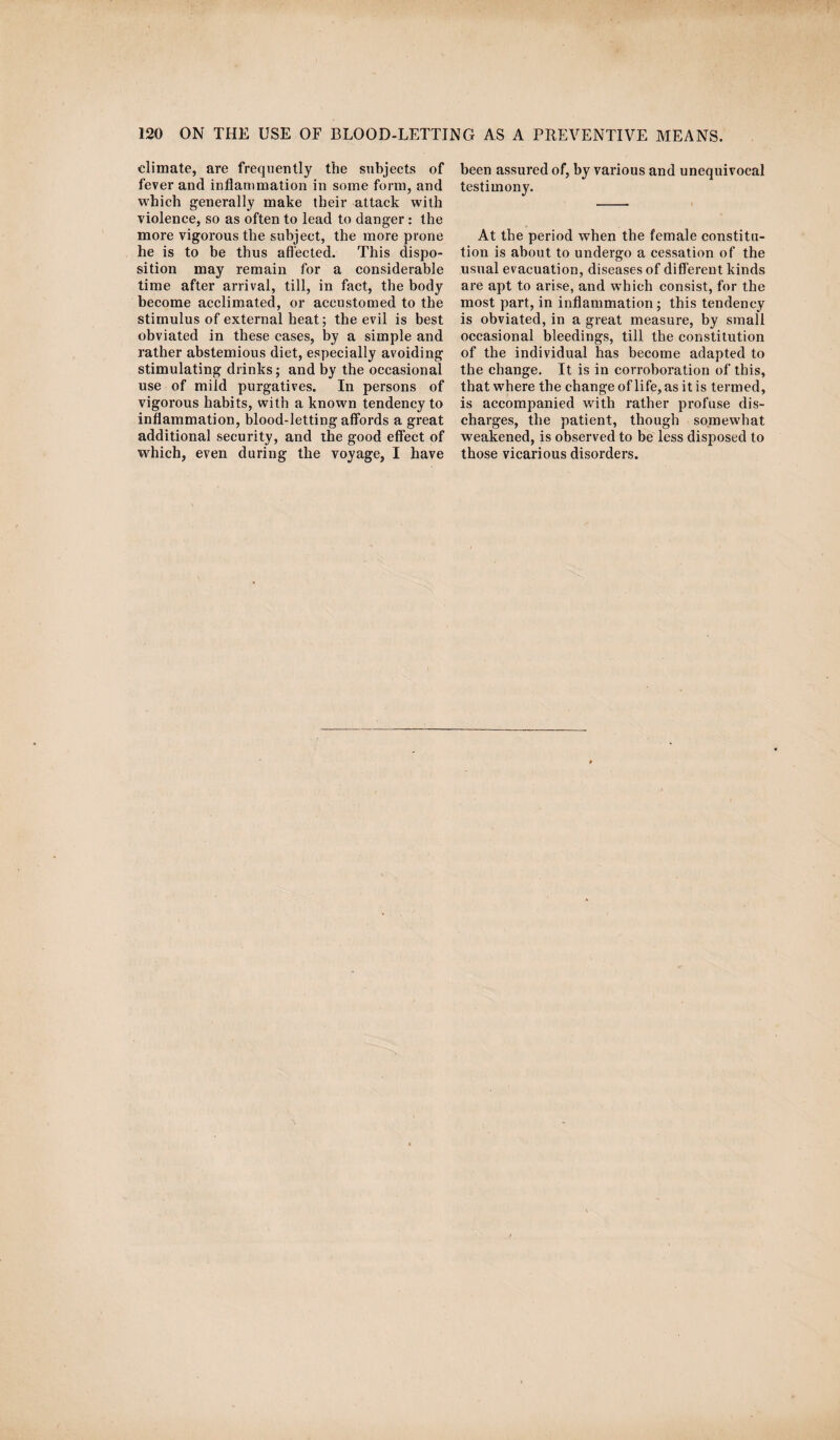 climate, are frequently the subjects of fever and inflammation in some form, and which generally make their attack with violence, so as often to lead to danger: the more vigorous the subject, the more prone he is to be thus affected. This dispo¬ sition may remain for a considerable time after arrival, till, in fact, the body become acclimated, or accustomed to the stimulus of external heat; the evil is best obviated in these cases, by a simple and rather abstemious diet, especially avoiding stimulating drinks; and by the occasional use of mild purgatives. In persons of vigorous habits, with a known tendency to inflammation, blood-letting affords a great additional security, and the good effect of which, even during the voyage, I have been assured of, by various and unequivocal testimony. At the period when the female constitu¬ tion is about to undergo a cessation of the usual evacuation, diseases of different kinds are apt to arise, and which consist, for the most part, in inflammation; this tendency is obviated, in a great measure, by small occasional bleedings, till the constitution of the individual has become adapted to the change. It is in corroboration of this, that where the change of life, as it is termed, is accompanied with rather profuse dis¬ charges, the patient, though somewhat weakened, is observed to be less disposed to those vicarious disorders.