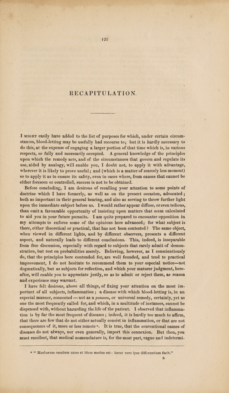 J21 RECAPITULATION. I might easily have added to the list of purposes for which, under certain circum¬ stances, blood-letting may be usefully had recourse to; but it is hardly necessary to do this, at the expense of engaging a larger portion of that time which is, in various respects, so fully and necessarily occupied. A general knowledge of the principles upon which the remedy acts, and of the circumstances that govern and regulate its use, aided by analogy, will enable you, I doubt not, to apply it with advantage, wherever it is likely to prove useful; and (which is a matter of scarcely less moment) so to apply it as to ensure its safety, even in cases where, from causes that cannot be either foreseen or controlled, success is not to be obtained. Before concluding, I am desirous of recalling your attention to some points of doctrine which I have formerly, as wrell as on the present occasion, advocated; both as important in their general bearing, and also as serving to throw further light upon the immediate subject before us. I would rather appear diffuse, or even tedious, than omit a favourable opportunity of insisting upon matters that seem calculated to aid you in your future pursuits. I am quite prepared to encounter opposition in my attempts to enforce some of the opinions here advanced; for what subject is there, either theoretical or practical, that has not been contested ? The same object, when viewed in different lights, and by different observers, presents a different aspect, and naturally leads to different conclusions. This, indeed, is inseparable from free discussion, especially with regard to subjects that rarely admit of demon¬ stration, but rest on probabilities merely. Believing, however, as I conscientiously do, that the principles here contended for, are well founded, and tend to practical improvement, I do not hesitate to recommend them to your especial notice—not dogmatically, but as subjects for reflection, and which your maturer judgment, here¬ after, will enable you to appreciate justly, so as to admit or reject them, as reason and experience may warrant. I have felt desirous, above all things, of fixing your attention on the most im¬ portant of all subjects, inflammation ; a disease with which blood-letting is, in an especial manner, connected —not as a panacea, or universal remedy, certainly, yet as one the most frequently called for, and which, in a multitude of instances, cannot be dispensed with, without hazarding the life of the patient. I observed that inflamma¬ tion is by far the most frequent of diseases ; indeed, it is hardly too much to affirm, that there are few that do not either actually consist in inflammation, or that are not consequences of it, more or less remote *. It is true, that the conventional names of diseases do not always, nor even generally, import this connexion. But then, you must recollect, that medical nomenclature is, for the most part, vague and indetermi- * “ Morborum omnium unua et idem modus est: locus vero ipse differentiam facit.”