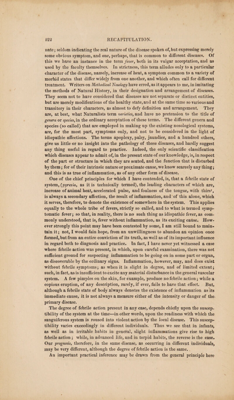 nate; seldom indicating the real nature of the disease spoken of, but expressing merely some obvious symptom, and one, perhaps, that is common to different diseases. Of this we have an instance in the term fever, both in its vulgar acceptation, and as used by the faculty themselves. In strictness, this term alludes only to a particular character of the disease, namely, increase of heat, a symptom common to a variety of morbid states that differ widely from one another, and which often call for different treatment. Writers on Methodical Nosology have erred, as it appears to me, in imitating the methods of Natural History, in their designation and arrangement of diseases. They seem not to have considered that diseases are not separate or distinct entities, but are merely modifications of the healthy state, and at the same time so various and transitory in their characters, as almost to defy definition and arrangement. They are, at best, what Naturalists term varieties, and have no pretension to the title of genera or species, in the ordinary acceptation of these terms. The different genera and species (so called) that are employed in making up the existing nosological systems, are, for the most part, symptoms only, and not to be considered in the light of idiopathic affections. The terms apoplexy, palsy, jaundice, and a hundred others, give us little or no insight into the pathology of those diseases, and hardly suggest any thing useful in regard to practice. Indeed, the only scientific classification which diseases appear to admit of, in the present state of our knowledge, is, in respect of the part or structure in which they are seated, and the function that is disturbed by them; for of their intrinsic nature or proximate cause, we know scarcely any thing; and this is as true of inflammation, as of any other form of disease. One of the chief principles for which I have contended, is, that a febrile state of system, (pyrexia, as it is technically termed), the leading characters of which are, increase of animal heat, accelerated pulse, and foulness of the tongue, with thirst, is always a secondary affection, the result of inflammation, and of this alone, which it serves, therefore, to denote the existence of somewhere in the system. This applies equally to the whole tribe of fevers, strictly so called, and to wrhat is termed symp¬ tomatic fever; so that, in reality, there is no such thing as idiopathic fever, as com¬ monly understood, that is, fever without inflammation, as its exciting cause. How¬ ever strongly this point may have been contested by some, I am still bound to main¬ tain it; not, I would fain hope, from an unwillingness to abandon an opinion once formed, but from an entire conviction of its truth, as well as of its important influence in regard both to diagnosis and practice. In fact, I have never yet witnessed a case where febrile action was present, in which, upon careful examination, there was not sufficient ground for suspecting inflammation to be going on in some part or organ, as discoverable by the ordinary signs. Inflammation, however, may, and does exist without febrile symptoms; as when it is slight in degree, and of limited extent; such, in fact, as is insufficient to excite any material disturbance in the general vascular system. A few pimples on the skin, for example, produce no febrile action ; while a copious eruption, of any description, rarely, if ever, fails to have that effect. But, although a febrile state of body always denotes the existence of inflammation as its immediate cause, it is not always a measure either of the intensity or danger of the primary disease. The degree of febrile action present in any case, depends chiefly upon the suscep¬ tibility of the system at the time—in other words, upon the readiness with which the sanguiferous system is roused into violent action by the local disease. This suscep¬ tibility varies exceedingly in different individuals. Thus we see that in infants, as well as in irritable habits in general, slight inflammations give rise to high febrile action; while, in advanced life, and in torpid habits, the reverse is the case. Our prognosis, therefore, in the same disease, as occurring in different individuals, may be very different, although the degree of febrile action is the same. . An important practical inference may be drawn from the general principle here