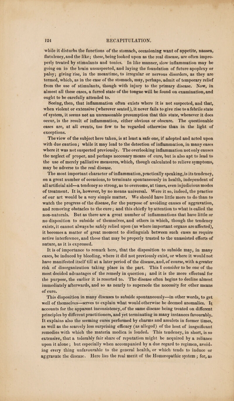 while it disturbs the functions of the stomach, occasioning want of appetite, nausea* flatulency,and the like; these, being looked upon as the real disease, are often impro¬ perly treated by stimulants and tonics. In like manner, slow inflammation may be going on in the brain unsuspected, and laying the foundation of future apoplexy or palsy; giving rise, in the meantime, to irregular or nervous disorders, as they are termed, which, as in the case of the stomach, may, perhaps, admit of temporary relief from the use of stimulants, though with injury to the primary disease. Now, in almost all these cases, a furred state of the tongue will be found on examination, and ought to be carefully attended to. Seeing, then, that inflammation often exists where it is not suspected, and that, when violent or extensive (wherever seated), it never fails to give rise to a febrile state of system, it seems not an unreasonable presumption that this state, whenever it does occur, is the result of inflammation, either obvious or obscure. The questionable cases are, at all events, too few to be regarded otherwise than in the light of exceptions. The view of the subject here taken, is at least a safe one, if adopted and acted upon with due caution; while it may lead to the detection of inflammation, in many cases where it was not suspected previously. The overlooking inflammation not only causes the neglect of proper, and perhaps necessary means of cure, but is also apt to lead to the use of merely palliative measures, which, though calculated to relieve symptoms, may be adverse to the real disease. The most important character of inflammation, practically speaking, is its tendency, on a great number of occasions, to terminate spontaneously in health, independent of all artificial aid—a tendency so strong, as to overcome, at times, even injudicious modes of treatment. It is, however, by no means universal. Were it so, indeed, the practice of our art would be a very simple matter. We should have little more to do than to watch the progress of the disease, for the purpose of avoiding causes of aggravation, and removing obstacles to the cure; and this chiefly by attention to what is called the non-naturals. But as there are a great number of inflammations that have little or no disposition to subside of themselves, and others in which, though the tendency exists, it cannot always be safely relied upon (as where important organs are affected), it becomes a matter of great moment to distinguish between such cases as require active interference, and those that may be properly trusted to the unassisted efforts of nature, as it is expressed. It is of importance to remark here, that the disposition to subside may, in many cases, be induced by bleeding, where it did not previously exist, or where it would not have manifested itself till at a later period of the disease, and, of course, with a greater risk of disorganization taking place in the part. This I consider to be one of the most decided advantages of the remedy in question; and it is the more effectual for the purpose, the earlier it is resorted to. The disease often begins to decline almost immediately afterwards, and so as nearly to supersede the necessity for other means of cure. This disposition in many diseases to subside spontaneously—in other words, to get well of themselves—serves to explain what would otherwise be deemed anomalies. It accounts for the apparent inconsistency, of the same disease being treated on different principles by different practitioners, and yet terminating in many instances favourably. It explains also the seeming cures performed by charms and amulets in former times, as wrell as the scarcely less surprising efficacy (as alleged) of the host of insgnifieant remedies with which the materia medica is loaded. This tendency, in short, is so extensive, that a tolerably fair share of reputation might be acquired by a reliance upon it alone; but especially when accompanied by a due regard to regimen, avoid¬ ing every thing unfavourable to the general health, or which tends to induce or aggravate the disease. Here lies the real merit of the Homoeopathic system ; for, as