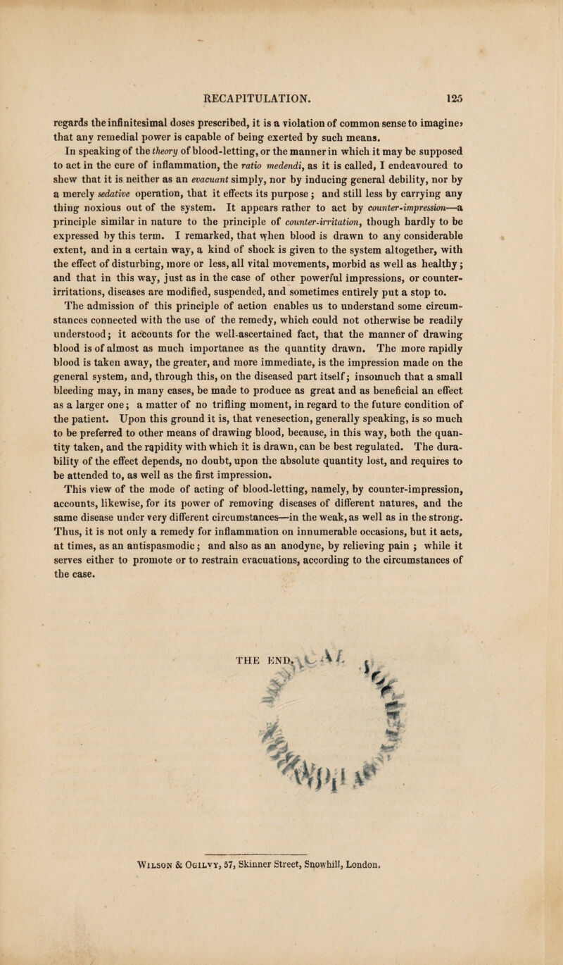 regards the infinitesimal doses prescribed, it is a violation of common sense to imagine* that any remedial power is capable of being exerted by such means. In speaking of the theory of blood-letting, or the manner in which it may be supposed to act in the cure of inflammation, the ratio medendi, as it is called, I endeavoured to shew that it is neither as an evacuant simply, nor by inducing general debility, nor by a merely sedative operation, that it effects its purpose ; and still less by carrying any thing noxious out of the system. It appears rather to act by counter‘impression—a principle similar in nature to the principle of counter-irritation, though hardly to be expressed by this term. I remarked, that \?lien blood is drawn to any considerable extent, and in a certain way, a kind of shock is given to the system altogether, with the effect of disturbing, more or less, all vital movements, morbid as well as healthy; and that in this way, just as in the case of other powerful impressions, or counter¬ irritations, diseases are modified, suspended, and sometimes entirely put a stop to. The admission of this principle of action enables us to understand some circum¬ stances connected with the use of the remedy, which could not otherwise be readily understood; it accounts for the well-ascertained fact, that the manner of drawing blood is of almost as much importance as the quantity drawn. The more rapidly blood is taken away, the greater, and more immediate, is the impression made on the general system, and, through this, on the diseased part itself; insomuch that a small bleeding may, in many cases, be made to produce as great and as beneficial an effect as a larger one; a matter of no trifling moment, in regard to the future condition of the patient. Upon this ground it is, that venesection, generally speaking, is so much to be preferred to other means of drawing blood, because, in this way, both the quan¬ tity taken, and the rapidity with which it is drawn, can be best regulated. The dura¬ bility of the effect depends, no doubt, upon the absolute quantity lost, and requires to be attended to, as well as the first impression. This view of the mode of acting of blood-letting, namely, by counter-impression, accounts, likewise, for its power of removing diseases of different natures, and the same disease under very different circumstances—in the weak, as well as in the strong. Thus, it is not only a remedy for inflammation on innumerable occasions, but it acts, at times, as an antispasmodic; and also as an anodyne, by relieving pain ; while it serves either to promote or to restrain evacuations, according to the circumstances of the case. Wilson & Ogilyy, 57, Skinner Street, Snowhill, London,