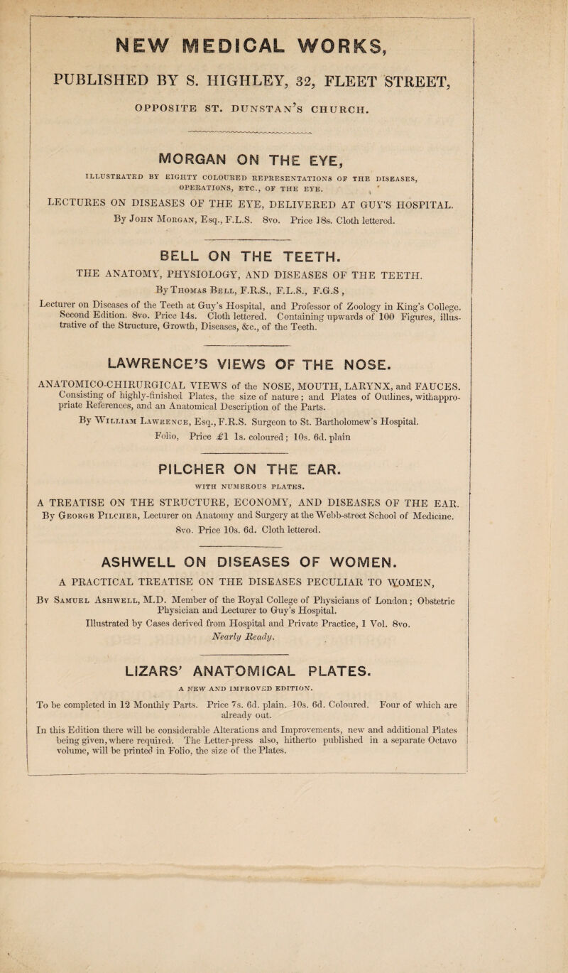 MEW MEDICAL WORKS, PUBLISHED BY S. HIGHLEY, 32, FLEET STREET, OPPOSITE ST. DUNSTAN’s CHURCH. MORGAN ON THE EYE, ILLUSTRATED BY EIGHTY COLOURED REPRESENTATIONS OF THE DISEASES, OPERATIONS, ETC., OF THE EYE. LECTURES ON DISEASES OF THE EYE, DELIVERED AT GUY’S HOSPITAL. By John Morgan, Esq., F.L.S. 8vo. Price 18s-. Cloth lettered. BELL ON THE TEETH- THE ANATOMY, PHYSIOLOGY, AND DISEASES OF THE TEETH. By Thomas Bell, F.R.S., F.L.S., F.G.S , Lecturer on Diseases of the Teeth at Guy’s Hospital, and Professor of Zoology in King's College. Second Edition. 8vo. Price 14s. Cloth lettered. Containing upwards of 100 Figures, illus¬ trative of the Structure, Growth, Diseases, &c., of the Teeth. LAWRENCE’S ViEWS OF THE NOSE. ANATOMICO-CHIRURGICAL VIEWS of the NOSE, MOUTH, LARYNX, and FAUCES. Consisting of highly-finished Plates, the size of nature; and Plates of Outlines, withappro- priate References, and an Anatomical Description of the Parts. By William Lawrence, Esq.,F.R.S. Surgeon to St. Bartholomew’s Hospital. Folio, Price £1 Is. coloured; 10s. 6d. plain PILCHER ON THE EAR. WITH NUMEROUS PLATES. A TREATISE ON THE STRUCTURE, ECONOMY, AND DISEASES OF THE EAR, By George Pilcher, Lecturer on Anatomy and Surgery at the Webb-street School of Medicine. 8vo. Price 10s. 6d. Cloth lettered. ASHWELL ON DISEASES OF WOMEN. A PRACTICAL TREATISE ON THE DISEASES PECULIAR TO V£OMEN, By Samuel Ashwell, M.D. Member of the Royal College of Physicians of London; Obstetric Physician and Lecturer to Guy’s Hospital. Illustrated by Cases derived from Hospital and Private Practice, 1 Vol. 8vo. Nearly Ready. LIZARS’ ANATOMICAL PLATES. A NEW AND IMPROVED EDITION. To he completed in 12 Monthly Parts. Price 7s. 6d. plain. 10s. 6d. Coloured. Four of which are already out. In this Edition there will be considerable Alterations and Improvements, new and additional Plates being given, where required. The Letter-press also, hitherto published in a separate Octavo volume, will be printed in Folio, the size of the Plates.