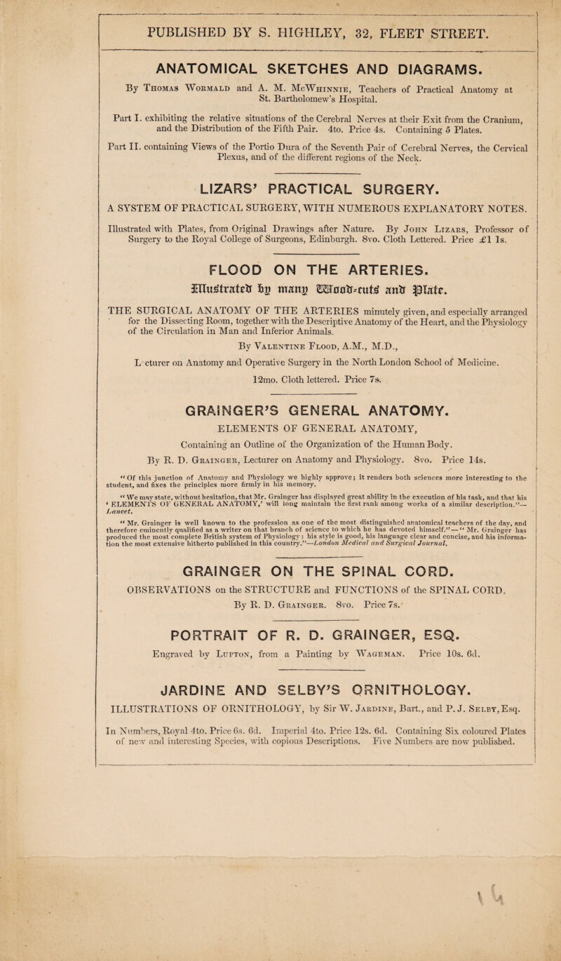 ANATOMICAL SKETCHES AND DIAGRAMS. By Thomas Wormald and A. M. McWhinnie, Teachers of Practical Anatomy at St. Bartholomew’s Hospital. Part I. exhibiting the relative situations of the Cerebral Nerves at their Exit from the Cranium, and the Distribution of the Fifth Pair. 4to. Price 4s. Containing 5 Plates. Part II. containing Views of the Portio Dura of the Seventh Pair of Cerebral Nerves, the Cervical Plexus, and of the different regions of the Neck. LIZARS’ PRACTICAL SURGERY. A SYSTEM OF PRACTICAL SURGERY, WITH NUMEROUS EXPLANATORY NOTES. Illustrated with Plates, from Original Drawings after Nature. By John Lizars, Professor of Surgery to the Royal College of Surgeons, Edinburgh. 8vo. Cloth Lettered. Price £1 Is, FLOOD ON THE ARTERIES. £Hu£traRXr lip mmw TOflotL-rut^ antf |Statc. THE SURGICAL ANATOMY OF THE ARTERIES minutely given, and especially arranged for the Dissecting Room, together with the Descriptive Anatomy of the Heart, and the Physiology of the Circulation in Man and Inferior Animals. By Valentine Flood, A.M., M.D., L cturer on Anatomy and Operative Surgery in the North London School of Medicine. 12mo. Cloth lettered. Price 7s. GRAINGER’S GENERAL ANATOMY. ELEMENTS OF GENERAL ANATOMY, Containing an Outline of the Organization of the Human Body. By R. D. Grainger, Lecturer on Anatomy and Physiology. 8vo. Price 14s. “Of tliis junction of Anatomy and Physiology we highly approve; it renders both sciences more interesting to the student, and fixes the principles more firmly in liis memory. “ We may state, without hesitation, that Mr. Grainger has displayed great ability in the execution of his task, and that his ‘ ELEMENTS OF GENERAL ANATOMY,’ wifi long maintain the first rank among works of a similar description.”— Lancet. “ Mr. Grainger is well known to the profession as one of the most distinguished anatomical teachers of the day, and therefore eminently qualified as a writer on that branch of science to which he has devoted himself.” — “ Mr. Grainger has produced the most complete British system of Physiology: his style is good, his language clear and concise, and his informa¬ tion the most extensive hitherto published in this country.”—London Medical and Surgical Journal. GRAINGER ON THE SPINAL CORD. OBSERVATIONS on the STRUCTURE and FUNCTIONS of the SPINAL CORD. By R. D. Grainger. 8vo. Price 7s.' PORTRAIT OF R. D. GRAINGER, ESQ. Engraved by Lupton, from a Painting by Wageman. Price 10s. 6d. JARDINE AND SELBY’S ORNITHOLOGY. ILLUSTRATIONS OF ORNITHOLOGY, by Sir W. Jardine, Bart., and P. J. Selby, Esq. In Numbers, Royal 4to. Price 6s. 6d. Imperial 4to. Price 12s. 6d. Containing Six coloured Plates of new and interesting Species, with copious Descriptions. Five Numbers are now published.