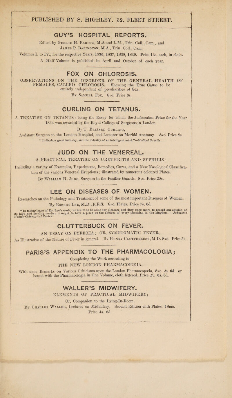 GUY’S HOSPITAL REPORTS. Edited by George H. Barlow, M.A and L.M., Trin. Coll., Cam., and James P. Babington, M.A , Trin. Coll., Cam. Volumes I. to IV., for the respective Years, 1836, 1837, 1838, 1839. Price 13s. each, in cloth. A Half Volume is published in April and October of each year. FOX ON CHLOROSIS. OBSERVATIONS ON THE DISORDER OF THE GENERAL HEALTH OF FEMALES, CALLED CHLOROSIS. Showing the True Cause to be entirely independent of peculiarities of Sex. By Samuel Fox. 8vo. Price 6s. CURLING ON TETANUS. A TREATISE ON TETANUS; being the Essay for which the Jacksonian Prize for the Year 1834 was awarded by the Royal College of Surgeons in London. By T. Blizard Curling, Assistant Surgeon to the London Hospital, and Lecturer on Morbid Anatomy. 8vo. Price 8s. “ It displays great industry, and the industry of an intelligent mind.”—Medical Gazette. JUDD ON THE VENEREAL. A PRACTICAL TREATISE ON URETHRITIS AND SYPHILIS: ! Including a variety of Examples, Experiments, Remedies, Cures, and a New Nosological Classifica¬ tion of the various Venereal Eruptions; illustrated by numerous coloured Plates. By William H. Judd, Surgeon in the Fusilier Guards. 8vo. Price 25s. —— -- - ■-■.. I LEE ON DISEASES OF WOMEN. Researches on the Pathology and Treatment of some of the most important Diseases of Women. By Robert Lee, M.D., F.R.S. 8vo. Plates. Price 7s. 6d. “ In taking leave of Dr. Lee’s work, we feel it to he alike our pleasure and duty once more to record our opinion of its high and sterling merits: it ought to have a place on the shelves of every physician in the kingdom.”—Johtiso7i’s Medico-Chirurgical Review. CLUTTERBUGK ON FEVER. | AN ESSAY ON PYREXIA ; OR, SYMPTOMATIC FEVER, As Illustrative of the Nature of Fever in general. By Henry Clutterbuck, M.D. 8vo. Price 5s. PARIS'S APPENDIX TO THE PHARMACOLGGIA; Completing the Work according to THE NEW LONDON PHARMACOPOEIA. With some Remarks on Various Criticisms upon the London Pharmacopoeia, 8vo 2s. 6d. or bound with the Pharmacologia in One Volume, cloth lettered, Price AT 6s. 6d. WALLER'S MIDWIFERY. ELEMENTS OF PRACTICAL MIDWIFERY; Or, Companion to the Lying-In-Room. By Charles Waller, Lecturer on Midwifery. Second Edition with Plates. 18mo. Price 4s. 6d.