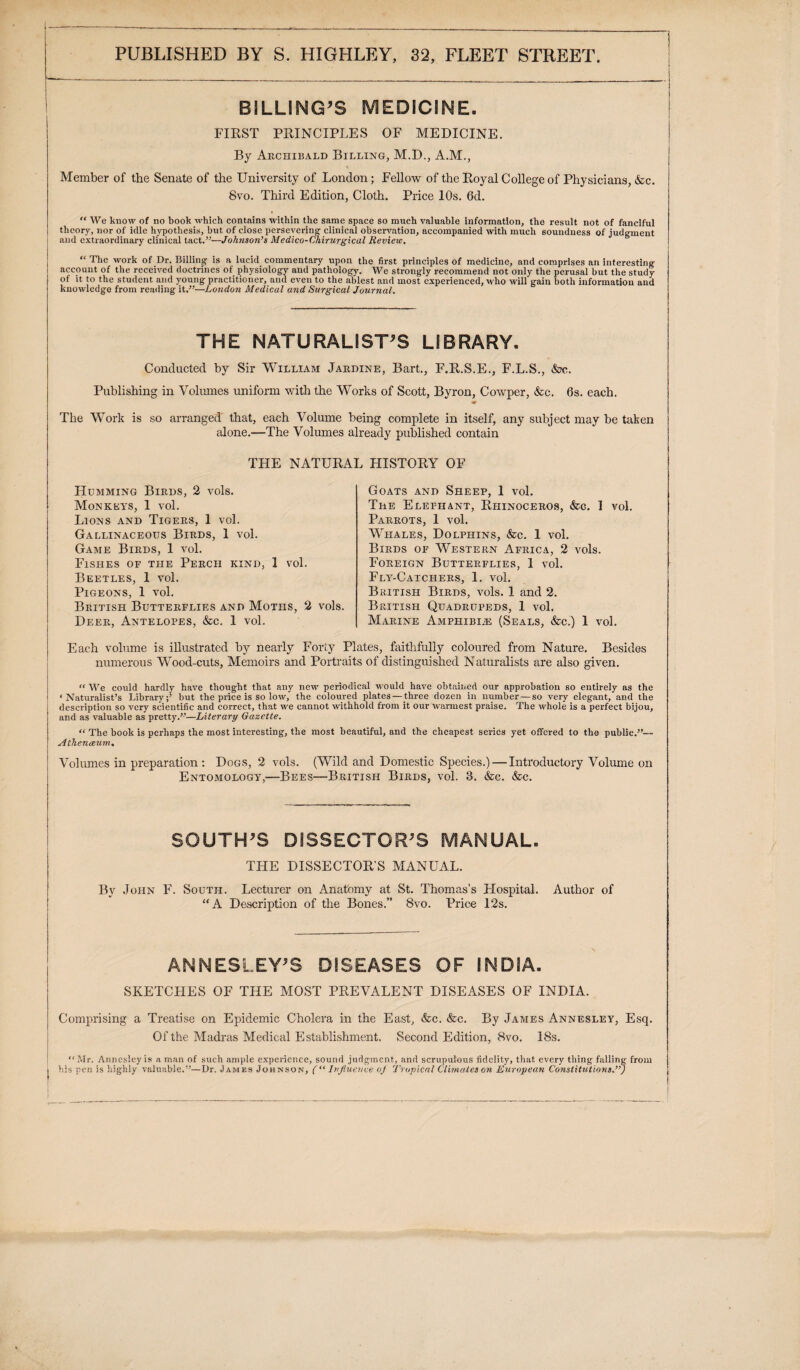 BILLING’S MEDICINE. FIRST PRINCIPLES OF MEDICINE. By Archibald Billing, M.D., A.M., Member of the Senate of the University of London; Fellow of the Royal College of Physicians, &c. 8vo. Third Edition, Cloth. Price 10s. Gd. “ We know of no book which contains within the same space so much valuable information, the result not of fanciful theory, nor of idle hypothesis, but of close persevering clinical observation, accompanied with much soundness of judgment and extraordinary clinical tact.”—Johnson’s Medico-Chirurgical Review. “ The work of Dr. Billing is a lucid commentary upon the first principles of medicine, and comprises an interesting account of the received doctrines of physiology and pathology. We strongly recommend not only the perusal but the study of it to the student and young practitioner, and even to the ablest and most experienced, who will gain both information and knowledge from reading it.”—London Medical and Surgical Journal. THE NATURALIST’S LIBRARY. Conducted by Sir William Jardine, Bart., F.R.S.E., F.L.S., &?c. Publishing in Volumes uniform with the Works of Scott, Byron, Cowper, &c. 6s. each. ■m The Work is so arranged that, each Volume being complete in itself, any subject may be taken alone.—The Volumes already published contain THE NATURAL HISTORY OF Humming Birds, 2 vols. Monkeys, 1 vol. Lions and Tigers, 1 vol. Gallinaceous Birds, 1 vol. Game Birds, 1 vol. Fishes of the Perch kind, 1 vol. Beetles, 1 vol. Pigeons, 1 vol. British Butterflies and Moths, 2 vols. Deer, Antelopes, &c. 1 vol. Goats and Sheep, 1 vol. The Elephant, Rhinoceros, &c. 1 vol. Parrots, 1 vol. Whales, Dolphins, &c. 1 vol. Birds of Western Africa, 2 vols. Foreign Butterflies, 1 vol. Fly-Catchers, 1. vol. British Birds, vols. 1 and 2. British Quadrupeds, 1 vol. Marine Amphibije (Seals, &c.) 1 vol. Each volume is illustrated by nearly Forty Plates, faithfully coloured from Nature. Besides numerous Wood-cuts, Memoirs and Portraits of distinguished Naturalists are also given. “ We could hardly have thought that any new periodical would have obtained our approbation so entirely as the ‘Naturalist’s Library;’ but the price is so low, the coloured plates — three dozen in number — so very elegant, and the description so very scientific and correct, that we cannot withhold from it our warmest praise. The whole is a perfect bijou, and as valuable as pretty.”—Literary Gazette. “ The book is perhaps the most interesting, the most beautiful, and the cheapest series yet offered to the public.”— Athenaeum. Volumes in preparation : Dogs, 2 vols. (Wild and Domestic Species.) — Introductory Volume on Entomology,—Bees—British Birds, vol. 3. &c. &e. SOUTH’S DISSECTOR’S MANUAL. THE DISSECTOR'S MANUAL. By John F. South. Lecturer on Anatomy at St. Thomas’s Hospital. Author of “A Description of the Bones.” 8vo. Price 12s. ANNESLEY’S DISEASES OF INDIA. SKETCHES OF THE MOST PREVALENT DISEASES OF INDIA. Comprising a Treatise on Epidemic Cholera in the East, &c. &c. By James Annesley, Esq. Of the Madras Medical Establishment. Second Edition, 8vo. 18s. “i.Ir. Annesley is a man of such ample experience, sound judgment, and scrupulous fidelity, that every thing falling from his pen is highly valuable.”—Dr. James Johnson, (“ Influence of Tropical Climates on European Constitutions.”) i