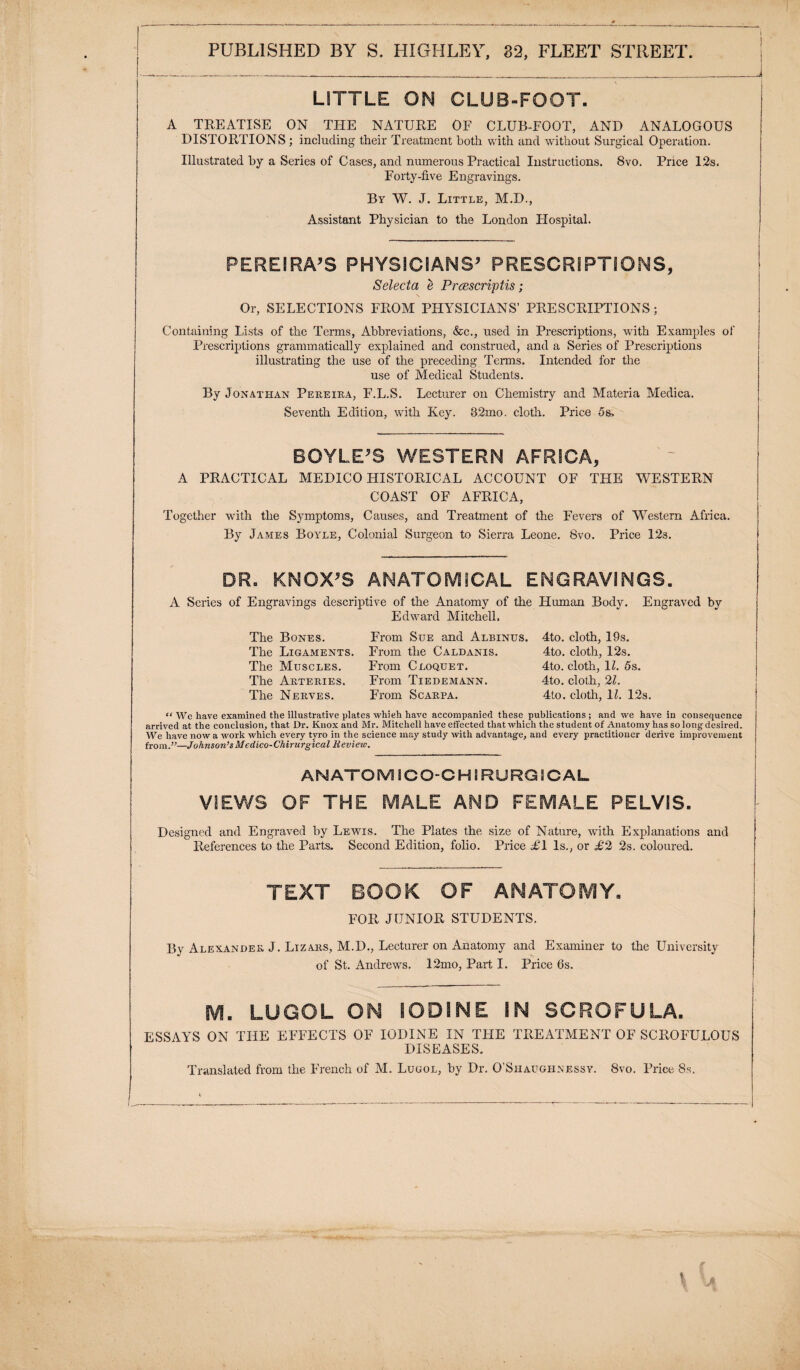 LITTLE ON CLUB-FOOT. A TREATISE ON THE NATURE OF CLUB-FOOT, AND ANALOGOUS DISTORTIONS ; including their Treatment both with and without Surgical Operation. Illustrated by a Series of Cases, and numerous Practical Instructions. 8vo. Price 12s. Forty-five Engravings. By W. J. Little, M.D., Assistant Physician to the London Hospital. PEREIRA’S PHYSICIANS’ PRESCRIPTIONS, Selecta e Prcescriptis ; Or, SELECTIONS FROM PHYSICIANS’ PRESCRIPTIONS; Containing Lists of the Terms, Abbreviations, &c., used in Prescriptions, with Examples of Prescriptions grammatically explained and construed, and a Series of Prescriptions illustrating the use of the preceding Terms. Intended for the use of Medical Students. By Jonathan Pereira, F.L.S. Lecturer on Chemistry and Materia Medica. Seventh Edition, with Key. 32mo. cloth. Price 5s, BOYLE’S WESTERN AFRICA, A PRACTICAL MEDICO HISTORICAL ACCOUNT OF THE WESTERN COAST OF AFRICA, Together with the Symptoms, Causes, and Treatment of the Fevers of 'Western Africa. By James Boyle, Colonial Surgeon to Sierra Leone. 8vo. Price 123. DR. KNOX’S ANATOMICAL ENGRAVINGS. A Series of Engravings descriptive of the Anatomy of the Human Body. Engraved by Edward Mitchell. The Bones. The Ligaments. The Muscles. The Arteries. The Nerves. From Sue and Albinus. From the Caldanis. From Cloquet. From Tiedemann. From Scarpa. 4to. cloth, 19s. 4to. cloth, 12s. 4to. cloth, H. 5s. 4to. cloth, 21. 4to. cloth, U. 12s. “ We have examined the illustrative plates whieh have accompanied these publications ; and we have in consequence arrived at the conclusion, that Dr. Knox and Mr. Mitchell have effected that which the student of Anatomy has so long desired. We have now a work which every tyro in the science may study with advantage, and every practitioner derive improvement from.”—Johnson’sMedico-Chirurgical Review. ANATOM i GO-G H \ RURG 2 CAL VIEWS OF THE MALE AND FEMALE PELVIS. Designed and Engraved by Lewis. The Plates the size of Nature, with Explanations and References to the Parts, Second Edition, folio. Price FT Is., or £2 2s. coloured. TEXT BOOK OF ANATOMY. FOR JUNIOR STUDENTS. By Alexander J. Lizars, M.D., Lecturer on Anatomy and Examiner to the University of St. Andrews. 12mo, Part I. Price 6s. M. LUGOL ON IODINE IN SCROFULA. ESSAYS ON THE EFFECTS OF IODINE IN THE TREATMENT OF SCROFULOUS DISEASES. Translated from the French of M. Lugol, by Dr. O’Shaughnessy. 8vo. Price 8s.