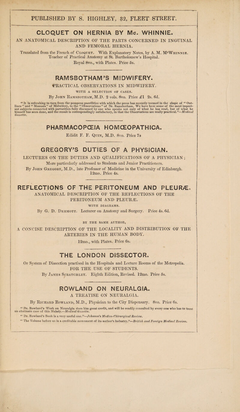 CLOQUET ON HERNIA BY Me. WHINNIE. AN ANATOMICAL DESCRIPTION OF THE PARTS CONCERNED IN INGUINAL AND FEMORAL HERNIA. Translated from the French of Cloquet. With Explanatory Notes, by A. M. McWhinnie. Teacher of Practical Anatomy at St. Bartholomew’s Hospital. Royal 8vo., with Plates. Price 5s. RAMSBOTHAM’S MIDWIFERY. PRACTICAL OBSERVATIONS IN MIDWIFERY. WITH A SELECTION OF CASES. By John Ramsbotham, M.D. 2 vols. 8vo. Price <£1 2s. 6d. “ It is refreshing to turn from the pompous puerilities with which the press has recently teemed in the shape of “ Out¬ lines ” and “ Manuals ” of Midwifery, to the “ Observations ” of Dr. Ramsbotham. We have here some of the most import¬ ant subjects connected with parturitiou fully discussed by one who speaks not only of what he has read, but of w'hat he himself has seen done, and the result is correspondingly satisfactory, in that the Observations are really practical.”—Medical Gazette. PHARMACOPOEIA HOMCEOPATHICA. Edidit F. F. Quin, M.D. 8vo. Price 7s GREGORY’S DUTIES OF A PHYSICIAN. LECTURES ON THE DUTIES AND QUALIFICATIONS OF A PHYSICIAN ; More particularly addressed to Students and Junior Practitioners. By John Gregory, M.D., late Professor of Medicine in the University of Edinburgh. 12mo. Price 4s. REFLECTIONS OF THE PERITONEUM AND PLEUR/E* ANATOMICAL DESCRIPTION OF THE REFLECTIONS OF THE PERITONEUM AND PLEURAL. WITH DIAGRAMS. By G. D. Deumott. Lecturer on Anatomy and Surgery. Price 4s. 6d. BY THE SAME AUTHOR, A CONCISE DESCRIPTION OF THE LOCALITY AND DISTRIBUTION OF THE ARTERIES IN THE HUMAN BODY. 12mo., with Plates. Price 6s. THE LONDON DISSECTOR. Or System of Dissection practised in the Hospitals and Lecture Rooms of the Metropolis. FOR THE USE OF STUDENTS. By James Scratcrley. Eighth Edition, Revised. 12mo. Price 5s. ROWLAND ON NEURALGIA. A TREATISE ON NEURALGIA. By Richard Rowland, M.D., Physician to the City Dispensary. 8vo. Price 6s. “ Dr. Rowland’s Work on Nenralgia does liirn great credit, and will be readily consulted by every one \»d\o has to treat an obstinate case of this Malady.—Medical Gazette. “ Dr. Rowland’s Book is a very useful one.”—Johnson’s Medico-Chirurgical Review. “ The Volume before us is a creditable monument of its author’s industry.”—British atid Foreign Medical Review.