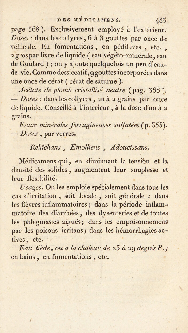 D ES ME DIC AMENS; 485 page 368 ). Exclusivement employé a lextérieur. Doses : dans les collyres, 6 à 8 gouttes par once de véhicule. En fomentations , en pédiluves , etc. , :2 gros par livre de liquide ( eau végéto-minérale^eau de Goulard ) ; on y ajoute quelquefois un peu d’eau- de-vie. Comme dessiccatif, 9gouttes incorporées dans une once de cérat ( cérat de Saturne ). Acétate de plomb cristallisé neutre (pag. 368 ). Doses : dans les collyres , un à 2 grains par once de liquide. Conseillé à l’intérieur, à la dose d’un à 2 grains. Eaux minérales ferrugineuses sulfatées {p, 355). — Doses, par verres. Reldchans , Émolliens , Adoucissans, Médicamens qui, en diminuant la tensibn et la densité des solides, augmentent leur souplesse et leur flexibilité. Usages, On les emploie spécialement dans tous les cas d’irritation , soit locale , soit générale ; dans les lièvres inflammatoires ; dans la période inflam¬ matoire des diarrhées, des dysenteries et de toutes les phlegmasies aiguës; dans les empoisonnemens par les poisons irritans ; dans les hémorrhagies ac¬ tives, etc. Eau tiède, ou à la chaleur de 25 a 29 degrés R. ^ en bains, en fomentations , etc. i f