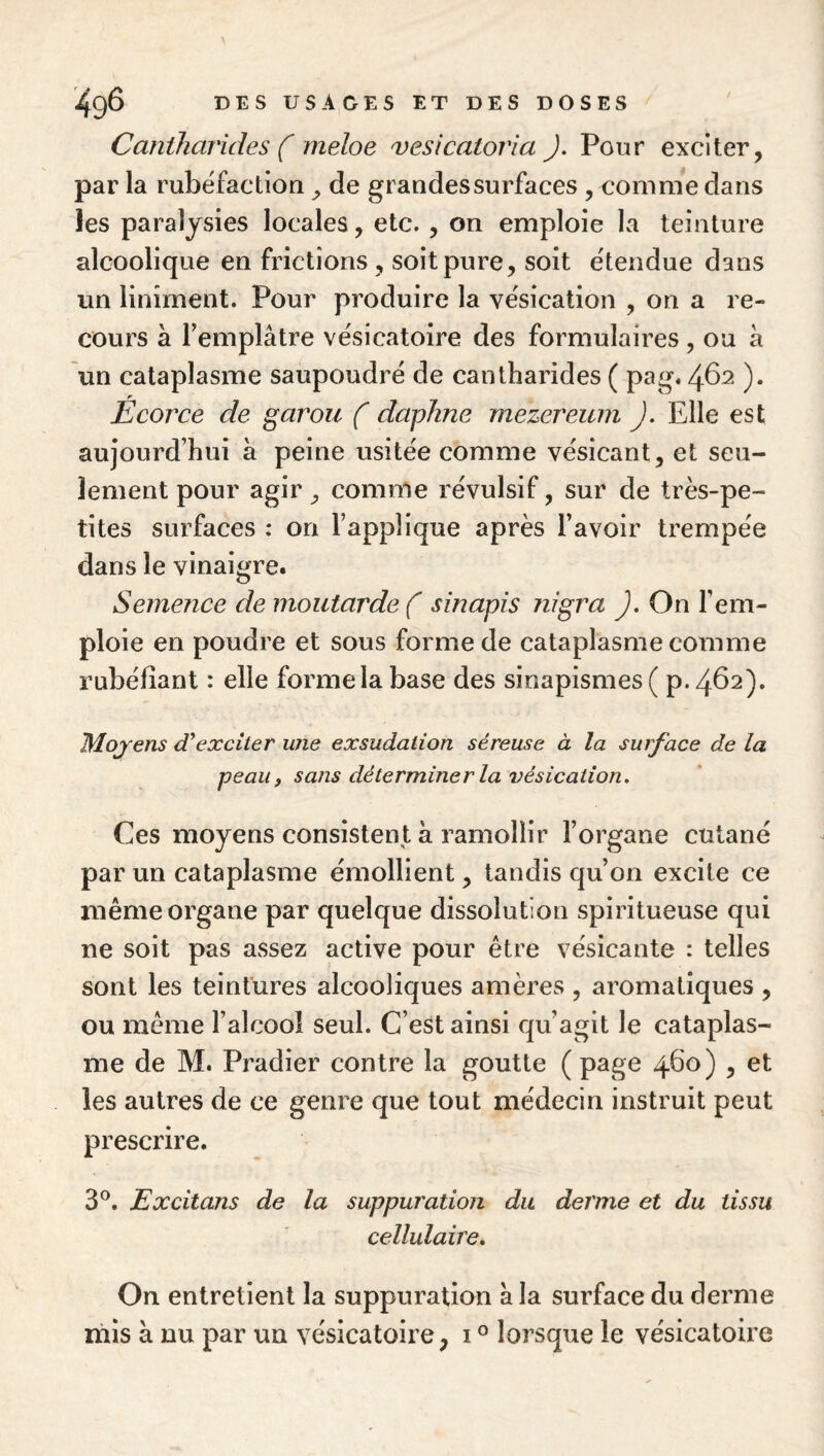 Cantharides ( ineloe vesicatoria J. Pour exciter, par la rubéfaction ^ de grandes surfaces , comme dans les paralysies locales, etc. , on emploie la teinture alcoolique en frictions , soit pure, soit étendue dans un linîment. Pour produire la vésication , on a re¬ cours à Femplâtre vésicatoire des formulaires, ou à un cataplasme saupoudré de cantharides ( pag. 462 ). Ecorce de garou ( dapkne mezereuin J. Elle est aujourd’hui à peine usitée comme vésicant, et seu¬ lement pour agir ^ comme révulsif, sur de très-pe¬ tites surfaces : on l’applique après l’avoir trempée dans le vinaigre. Semence de moutarde ( sinapis nigra ), On l’em¬ ploie en poudre et sous forme de cataplasme comme rubéfiant : elle forme la base des sinapismes ( p.462). Mojens exciter une exsudation séreuse à la surface de la peau, sans déterminer la vésication. Ces moyens consistent à ramollir l’organe cutané par un cataplasme émollient, tandis qu’on excite ce même organe par quelque dissolution spiritueuse qui ne soit pas assez active pour être vésicante : telles sont les teintures alcooliques amères , aromatiques , ou même l’alcool seul. C’est ainsi qu’agit le cataplas¬ me de M. Pradier contre la goutte ( page 460) , et les autres de ce genre que tout médecin instruit peut prescrire. 3®. Excitons de la suppuration du derme et du tissu cellulaire. On entretient la suppuration à la surface du derme mis à nu par un vésicatoire, i ° lorsque le vésicatoire