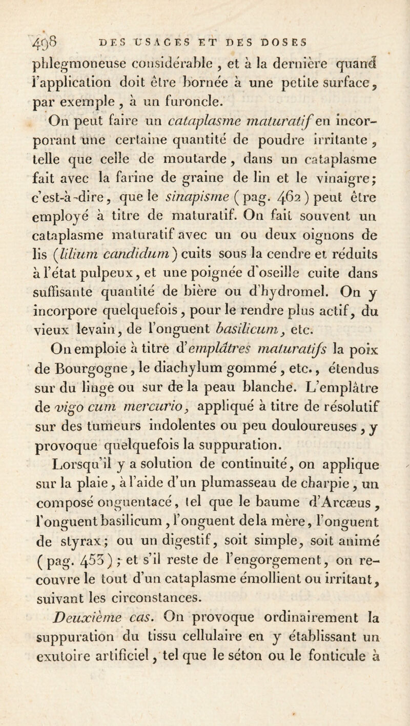 phlegmoneuse considérable , et à la dernière quand rapplication doit être bornée à une petite surface, par exemple, à un furoncle. On peut faire un cataplasme maturatîf en incor¬ porant une certaine quantité de poudre irritante , telle que celle de moutarde, dans un cataplasme fait avec la farine de graine de lin et le vinaigre; c’est-à-dire, que le sinapisme ( pag. 462 ) peut être employé à titre de maturatif. On fait souvent un cataplasme maturatif avec un ou deux oignons de lis (lilium candidum^ cuits sous la cendre et réduits à l’état pulpeux, et une poignée d'oseille cuite dans suffisante quantité de bière ou d’hydromel. On y incorpore quelquefois, pour le rendre plus actif, du vieux levain, de l’onguent hasilicum^ etc. On emploie à titré di emplâtres maturatijs la poix de Bourgogne, le diachylum gommé, etc., étendus sur du linge ou sur de la peau blanche. L’emplâtre de a)igo cum mercurio, appliqué à titre de résolutif sur des tumeurs indolentes ou peu douloureuses , y provoque quelquefois la suppuration. Lorsqu’il y a solution de continuité, on applique sur la plaie, à l’aide d’un plumasseau de charpie , un composé onguentacé, tel que le baume d’Arcæus , l’onguentbasilicum , l’onguent delà mère, l’onguent de styrax; ou un digestif, soit simple, soit animé ( pag. 4^^) s’il reste de l’engorgement, on re¬ couvre le tout d’un cataplasme émollient ou irritant, suivant les circonstances. Deuxième cas. On provoque ordinairement la suppuration du tissu cellulaire en y établissant un exutoire artificiel, tel que le séton ou le fonticule à