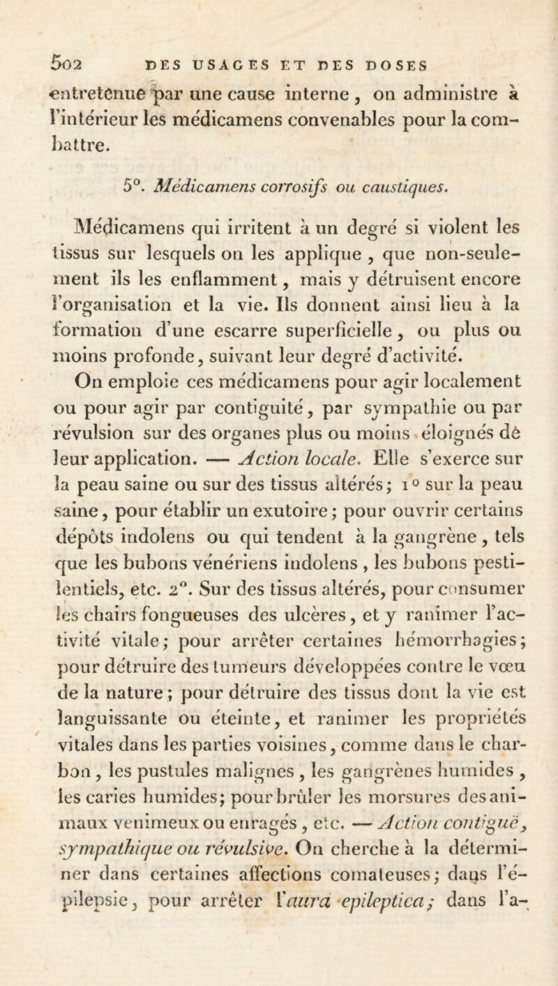 entretenue par une cause interne , on administre à l’intërieur les médicamens convenables pour la com¬ battre. 5°. Médicamens corrosifs ou caustiques. Médicamens qui irritent à un degré si violent les tissus sur lesquels on les applique , que non-seule¬ ment ils les enflamment, mais y détruisent encore Forganisation et la vie. Ils donnent ainsi lieu à la formation d’une escarre superficielle ^ ou plus ou moins profonde ^ suivant leur degré d’activité. On emploie ces médicamens pour agir localement ou pour agir par contiguïté, par sympathie ou par révulsion sur des organes plus ou moins éloignés dô leur application. — Action locale. Elle s’exerce sur la peau saine ou sur des tissus altérés ; i o sur la peau saine, pour établir un exutoire ; pour ouvrir certains dépôts indolens ou qui tendent à la gangrène, tels que les bubons vénériens indolens , les bubons pesti¬ lentiels, etc. 2^^. Sur des tissus altérés, pour consumer les chairs fongueuses des ulcères, et y ranimer l’ac¬ tivité vitale; pour arrêter certaines hémorrhagies; pour détruire des tumeurs développées contre le vœu de la nature ; pour détruire des tissus dont la vie est languissante ou éteinte, et ranimer les propriétés vitales dans les parties voisines, comme dans le char¬ bon, les pustules malignes , les gangrènes humides , les caries humides; pour brûler les morsures des ani¬ maux venimeux ou enragés, etc. — Action contiguë, sympathique ou révulswe. On cherche à la détermi¬ ner dans certaines affections comateuses; dans l’é¬ pilepsie, pour arrêter ['aurci epileptica^ dans l’a-