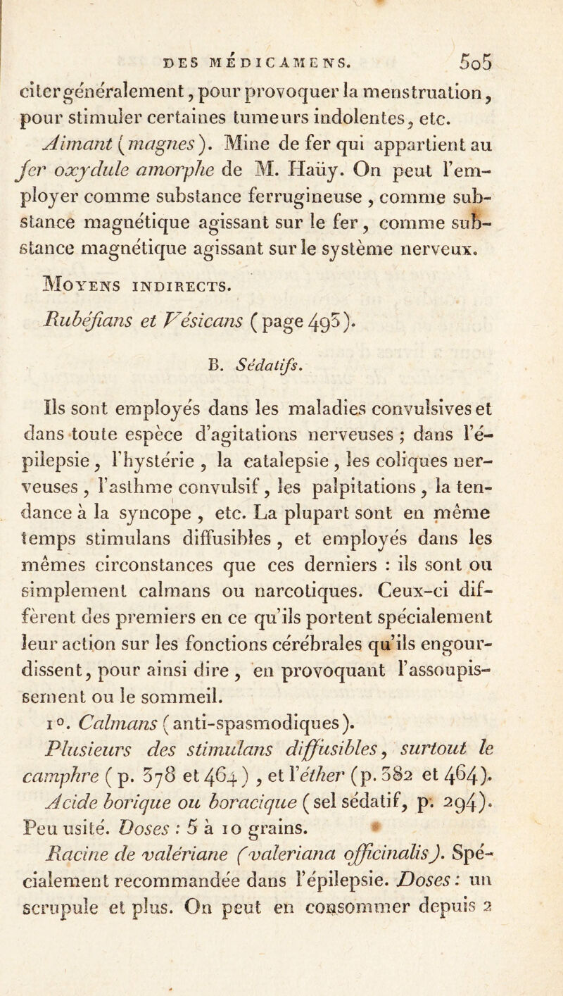 DES MEDICÂMENS. 003 Citer généralement, pour provoquer la menstruation, pour stimuler certaines tumeurs indolentes^ etc. Aimant {^magnes'), Mine de fer qui appartient au jer oxjdide amorphe de M. Haüy. On peut l’em¬ ployer comme substance ferrugineuse , comme sub¬ stance magnétique agissant sur le fer, comme sub¬ stance magnétique agissant sur le système nerveux. Moyens indirects. Rubéjians et Vésicans (page495). B. Sédatifs, Ils sont employés dans les maladies convulsives et dans toute espèce d’agitations nerveuses ; dans l’é¬ pilepsie y l’hystérie , la catalepsie , les coliques ner¬ veuses , l’asthme convulsif, les palpitations^ la ten¬ dance à la syncope , etc. La plupart sont en niême temps stimulans diffusibles j et employés dans les mêmes circonstances que ces derniers : ils sont ou simplement caïmans ou narcotiques. Ceux-ci dif¬ fèrent des premiers en ce qu’ils portent spécialement leur action sur les fonctions cérébrales qu’ils engour¬ dissent, pour ainsi dire , en provoquant l’assoupis¬ sement ou le sommeil. I O. Caïmans (anti-spasmodiques). Plusieurs des stimulans diffusibles ^ surtout le camphre ( p. 578 et 484 ) , et \éther (p. 882 et 484)* Acide borique ou boracique (sel sédatif, p; ^94)* Peu usité. Doses :5 a. 10 grains. Racine de valériane (valeriana qffîcinalisJ, Spé¬ cialement recommandée dans l’épilepsie. Doses: un scrupule et plus. On peut en consommer depuis 2