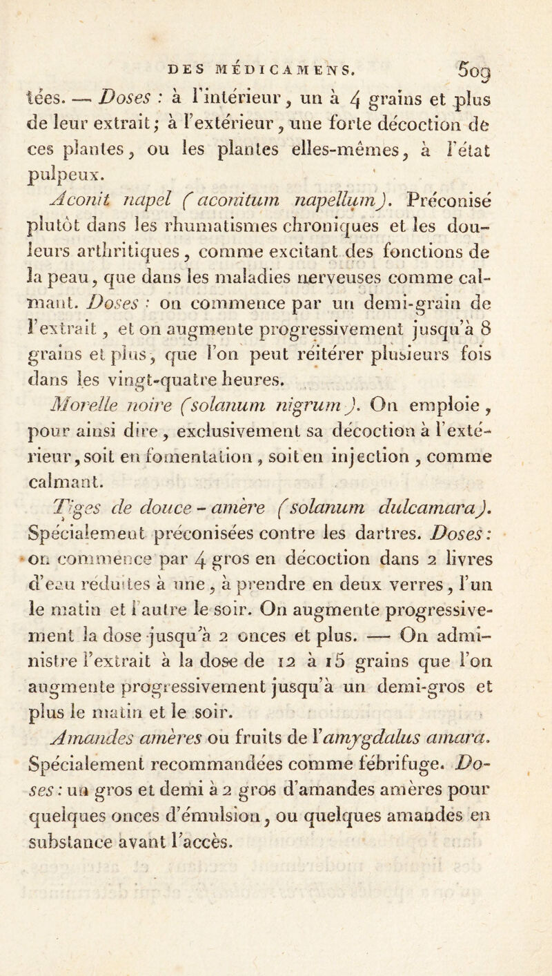 tées-Doses : à rinlërieur, un à 4 grains et .plus de leur extrait; à TexteVieur ^ une forte de'coction de ces plantes^ ou les plantes elles-mêmes^ à Fêlât pulpeux. Aconit napel f aconitum napellum). Préconise plutôt dans les rhumatismes chroniques et les dou¬ leurs arthritiques ^ comme excitant des fonctions de la peau, que dans les maladies nerveuses comme cal¬ mant. Doses ' on commence par un demi-grain de l’extrait, et on augmente progressivement jusqu’à 8 grains et pins , que l’on peut réitérer plusieurs fois dans les vingt*quatre heures. Morelle noire fsolarium nigrurn J. On emploie , pour ainsi dire, exclusivement sa décoction à l’exté¬ rieur, soit en fomentation , soit en injection , comme calmant. Tiges de douce - amère (solanurn dulcamaraJ, Spécialement préconisées contre les dartres. Doses: ■ on commence par 4 gros en décoction dans 2 livres d’eau réduites à une, à prendre en deux verres, l’un le matin et l aulre le soir. On augmente progressive¬ ment la dose jusqu’à 2 onces et plus. — On admi¬ nistre l’extrait à la dose de 12 à i5 grains que l’on augmente progressivement jusqu’à un demi-gros et plus le niatiri et le soir. Amandes amères ou fruits de Yamjgdalus amara. Spécialement recommandées comme fébrifuge. Do¬ ses : un gros et demi à 2 gros d’amandes amères pour quelques onces d’émulsion, ou quelques amandes en substance avant l’accès.