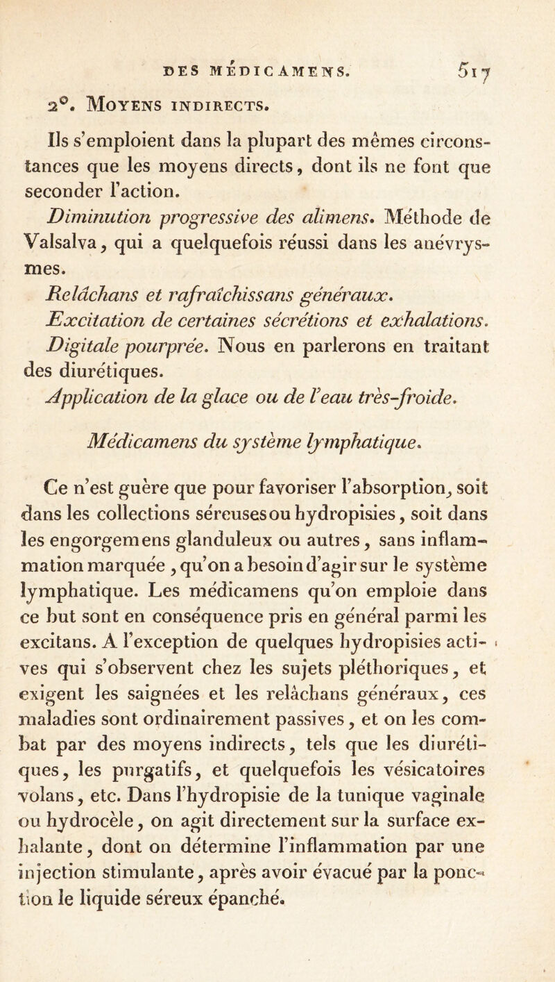 2®. Moyens indirects. Ils s’emploient dans la plupart des mêmes circons¬ tances que les moyens directs, dont ils ne font que seconder Faction. Diminution progressive des alimens» Méthode de Valsalva, qui a quelquefois réussi dans les anévrys¬ mes. Relâchans et rafraîchi s s ans généraux* Excitation de certaines sécrétions et exhalations. Digitale pourprée. Nous en parlerons en traitant des diurétiques. application de la glace ou de Veau très-froide. Médicamens du système lymphatique. Ce n’est guère que pour favoriser l’absorption^ soit dans les collections séreuses ou hydropisies, soit dans les engorgemens glanduleux ou autres, sans inflam¬ mation marquée , qu’on a besoin d’agir sur le système lymphatique. Les médicamens qu’on emploie dans ce but sont en conséquence pris en général parmi les excitans. A l’exception de quelques hydropisies acti- « ves qui s’observent chez les sujets pléthoriques, et exigent les saignées et les relâchans généraux, ces maladies sont ordinairement passives, et on les com¬ bat par des moyens indirects, tels que les diuréti¬ ques, les purgatifs, et quelquefois les vésicatoires volans, etc. Dans l’hydropisie de la tunique vaginale ou hydrocèle, on agit directement sur la surface ex¬ halante , dont on détermine l’inflammation par une injection stimulante, après avoir évacué par la poiic-^ lion le liquide séreux épanché.