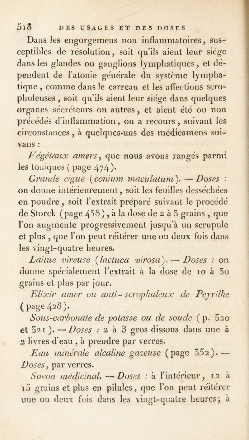 Dans les engorgemens non inflammatoires, sus¬ ceptibles de résolution, soit qu’ils aient leur siëge dans les glandes ou ganglions lymphatiques, et dé¬ pendent de l’atonie générale du système lympha¬ tique , comme dans le cai’reau et les affections scro- phuleuses , soit qu’ils aient leur siège dans quelques organes sécréteurs ou autres, et aient été ou non précédés d’inflammation, on a recours, suivant les circonstances, à quelques-uns des médicamens sui- vans : P^égétaiiæ amers ^ que nous avons rangés parmi les toniques ( page 474 )• Grande ciguë {conium maculatum). —Doses : on donne intérieurement, soit les feuilles desséchées en poudre, soit l’extrait préparé suivant le procédé de Storck (page 4^8), à la dose de 2 à 5 grains , que l’on augmente progressivement jusqu’à un scrupule et plus , que l’on peut réitérer une ou deux fois dans les vingt-quatre heures. Laitue vireuse {lactuca 'virosa). — Doses : on donne spécialement Textrait à la dose de 10 à 5o grains et plus par jour. Elixir amer ou anti- scropJiuleux de Pejrilhe (page 428). Sous-carbonate de potasse ou de soude ( p. 020 et 521). — Doses : 2 à 3 gros dissous dans une à 2 livres d’eau , à prendre par verres. Eau minérale alcaline gazeuse (page 352).-— Doses J par verres. Savon médicinal. —Doses : a l’intérieur, 12 à ï5 grains et plus en pilules, que l’on peut réitérer tme ou deux fois dans les vingt-quatre heures^ à