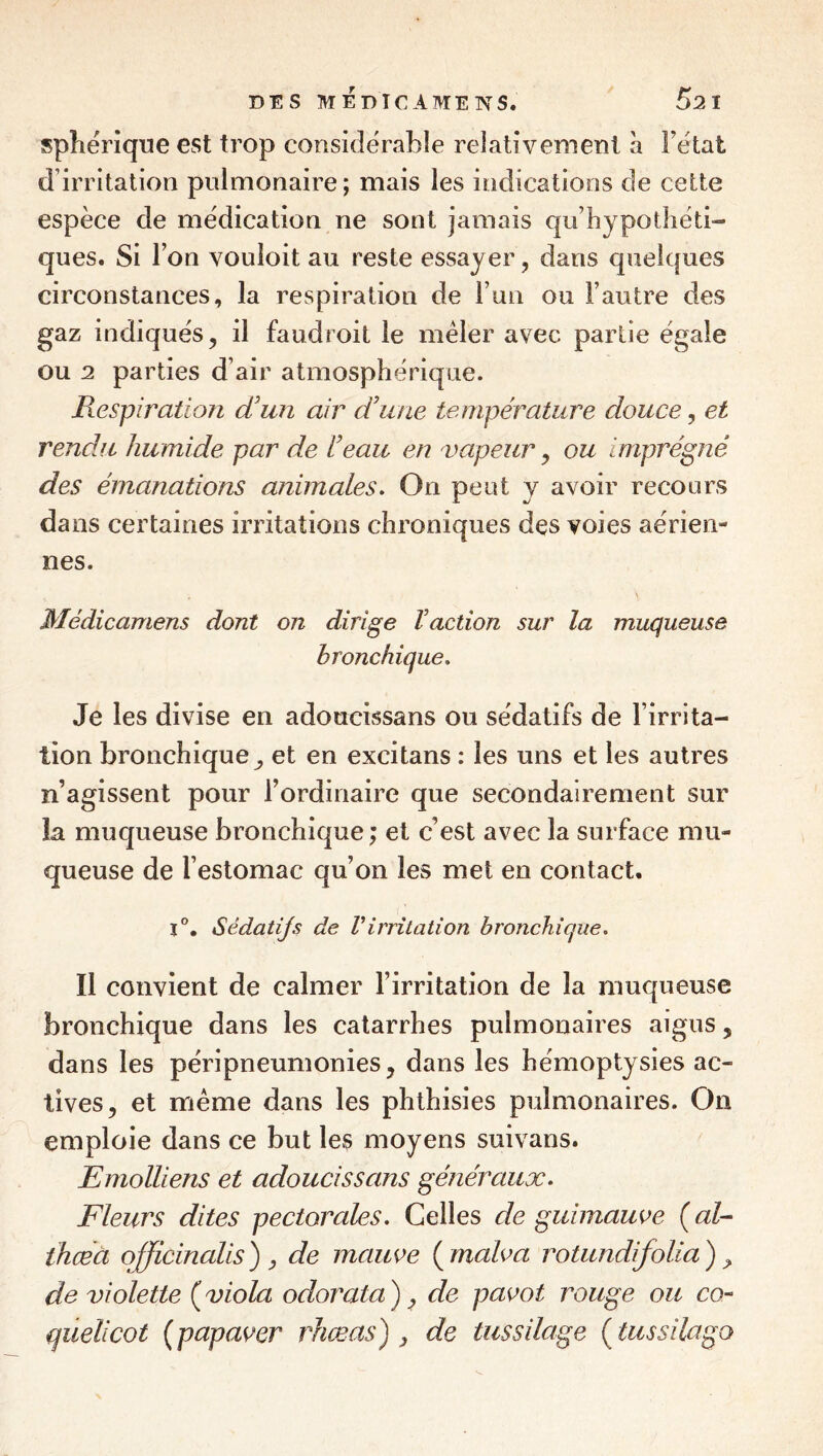 sphérique est trop considérable relativement à Fétat d’irritation pulmonaire; mais les indications de cette espèce de médication ne sont jamais qu’hypotliéti- ques. Si Fon vouloit au reste essayer, dans quelques circonstances, la respiration de Fun ou l’autre des gaz indiqués 5 il faudroit le mêler avec partie égale ou 2 parties d’air atmosphérique. Respiration d’un air d’une température douce, et rendu humide par de l’eau en vapeur y ou imprégné des émanations animales. On peut y avoir recours dans certaines irritations chroniques des voies aérien¬ nes. Médicamens dont on dirige Vaction sur la muqueuse bronchique. Je les divise en adoucissans ou sédatifs de l’irrita¬ tion bronchiqueet en excitans : les uns et les autres n’agissent pour l’ordinaire que secondairement sur la muqueuse bronchique; et c’est avec la surface mu¬ queuse de l’estomac qu’on les met en contact, 1®. Sédatijs de Virritation bronchique. Il convient de calmer l’irritation de la muqueuse bronchique dans les catarrhes pulmonaires aigus, dans les péripneumonies, dans les hémoptysies ac¬ tives, et meme dans les phthisies pulmonaires. On emploie dans ce but les moyens suivans. Emolliens et adoucissans généraux. Fleurs dites pectorales. Celles de guimawe ( al- thœà officinalis ) y de mauve ( malva rotundifolia ) ^ de violette ( viola odorata ) y de pavot rouge ou cq- quelicot (papaver rJiæas') y de tussilage (^tussilago