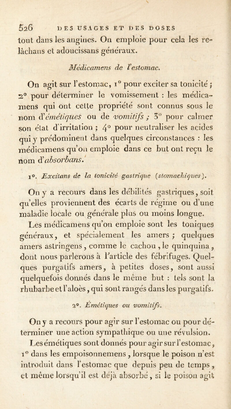 tout dans les angines. On emploie pour cela les re- iâchans et adoucissans généraux. Médicamens de Vestomac» On agit sur Testomac, pour exciter sa tonicité \ ZL^ pour déterminer le vomissement : les médica¬ mens qui ont celte propriété sont connus sous le nom di émétiques ou de vomitifs ; 5^ pour calmer son état d’irritation ; 4® pour neutraliser les acides qui y prédominent dans quelques circonstances : les médicamens qu’on emploie dans ce but ont reçu le nom éi absovbcins. i^.^Eoccztans de la tonicité gasliiqxie {slomacliîqiies). On y a recours dans les débilités gastnques, soit qu’elles proviennent des écarts de régime ou d’une maladie locale ou générale plus ou moins longue. Les médicamens qu’on emploie sont les toniques généraux 5 et spéciaiement les amers ; quelques amers astringens, comme le cachou ,1e quinquina ^ dont nous parlerons a Tarticle des fébrifuges. Quel¬ ques purgatifs amers, à petites doses, sont aussi quelquefois donnés dans le même but : tels sont la rhubarbe et l’aloès, qui sont rangés dans les purgatifs. 2®. Émétiques ou vomitifs. Ony a recours pour agir sur l’estomac ou pour dé¬ terminer une action sympathique ou une révulsion. Les émétiques sont donnés pour agir sur l’estomac, 1® dans les empoisonnemens , lorsque le poison n’est introduit dans l’estomac que depuis peu de temps , et même lorsqu’il est déjà absorbé, si le poison agit