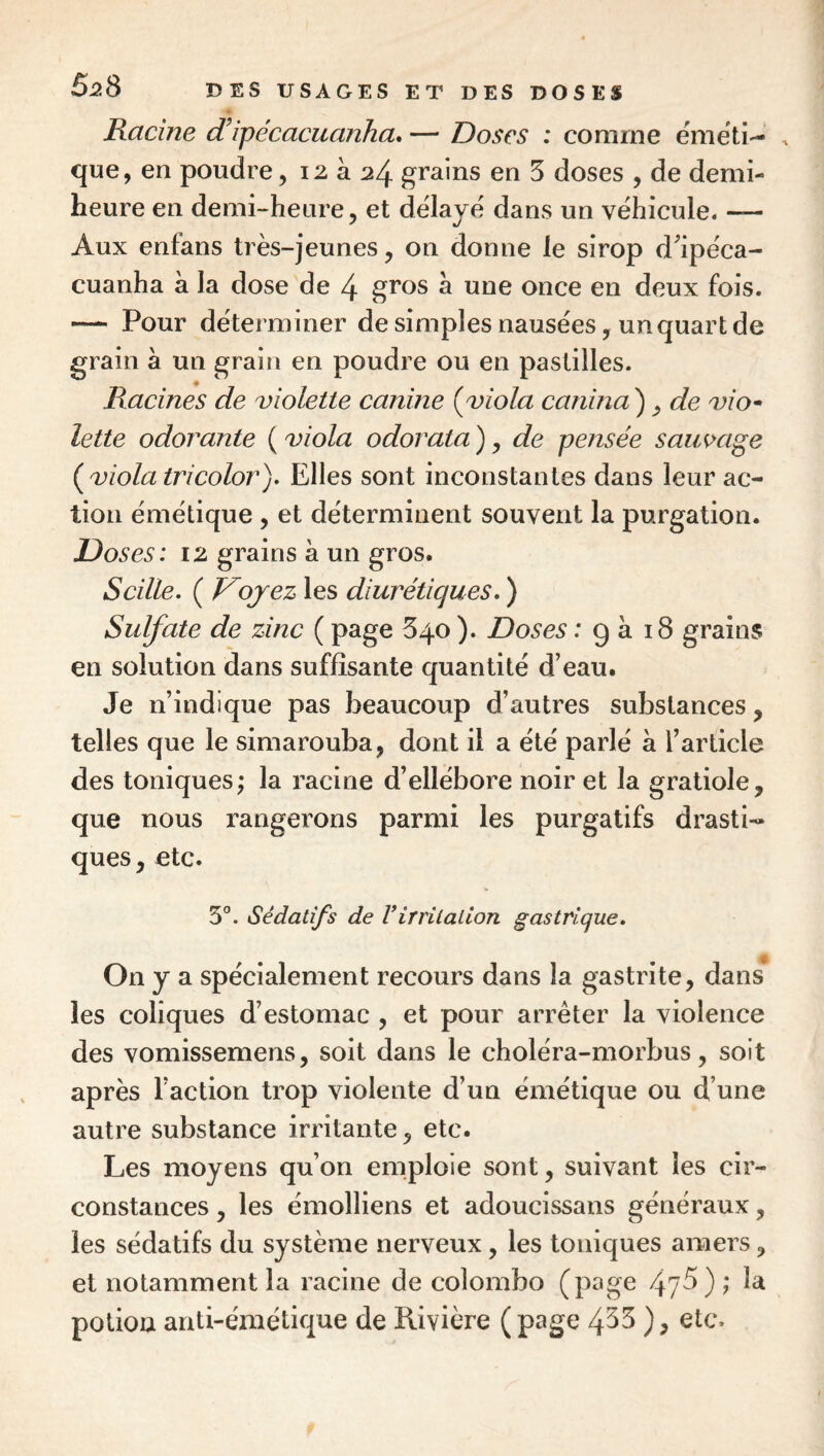 Racine d’ipécacuanha» — Doses : comme ëmëti-- ^ que, en poudre, 12 à 24 grains en 3 doses , de demi- heure en demi-heure, et dëlajë dans un véhiculé. — Aux enfans très-jeunes, on donne le sirop d^pëca- cuanha à la dose de 4 gî’os à une once en deux fois. — Pour dëterminer de simples nausées, un quart de grain à un grain en poudre ou en pastilles. Racines de violette canine {viola canina^ ^ de vio^ lette odorante ( viola odorata ) ^ de pensée saiwage {viola tricolor)» Elles sont inconstantes dans leur ac¬ tion émétique , et déterminent souvent la purgation. Doses: 12 grains à un gros. Scille. { Voyez les diurétiques, ) Sulfate de zinc ( page 540 ). Doses : g à 18 grains en solution dans suffisante quantité d’eau. Je n’indique pas beaucoup d’autres substances, telles que le simarouba, dont il a été parlé à l’article des toniques^ la racine d’ellébore noir et la gratiole, que nous rangerons parmi les purgatifs drasti¬ ques, etc. 5°. Sédatifs de Virritation gastrique. On y a spécialement recours dans la gastrite, dans les coliques d’estomac , et pour arrêter la violence des vomissemens, soit dans le choléra-morbus, soit après l’action trop violente d’un émétique ou d’une autre substance irritante, etc. Les moyens qu’on emploie sont, suivant les cir¬ constances , les émolliens et adoucissans généraux, les sédatifs du système nerveux, les toniques amers, et notamment la racine de Colombo (page 4?^) î potion anti-émétique de Rivière ( page 4^^