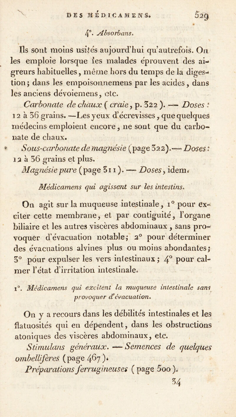 4®* ^hsorbans^ Ils sont moins usinés aujourd’hui qu autrefois. On les emploie lorsque les malades éprouvent des ai¬ greurs habituelles, même hors du temps de la diges¬ tion ; dans les empoisoanemens par les acides, dans les anciens dévoieraens^ etc. Carbonate de chaux ( craie y p. 322 ). Doses t 12 à 36 grains. —Les yeux d’écrevisses, que quelques médecins emploient encore, ne sont que du carbo* nate de chaux. Sous-carbonate de magnésie (page 322).— Doses i 12 à 56 grains et plus. Magnésie pure (page 5i i ). ■—= Doses y idem^ Médicamens qui agissent sur les intestins» On agit sur la muqueuse intestinale, î° pour ex¬ citer cette membrane, et par contiguité, l’organe biliaire et les autres viscères abdominaux , sans pro¬ voquer d’évacuation notable; 2® pour déterminer des évacuations alvines plus ou moins abondantes ; 3^^ pour expulser les vers intestinaux ; 4*^ pour cal¬ mer l’état d’irritation intestinale. 1°. Médicamens qui eûcciient la muqueuse intestinale sans provoquer d!évacuation» On y a recours dans les débilités intestinales et les flatuosités qui en dépendent, dans les obstructions atoniques des viscères abdominaux, etc. Stimulans généraux» Semences de quelques ombellifères (page 4^7 )* Préparations ferrugineuses ( page 5oo ). ^4