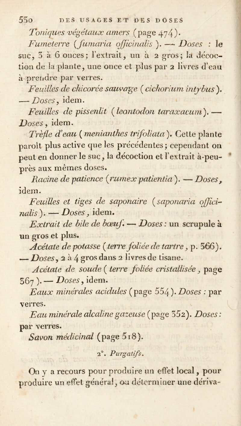 Toniques 'végétaux amers (page 474)» Fwneterre {fumavia oJJtcinaUs ). — Doses : le suc5 3 à 6 onces; l’extrait, un à 2 gros; lat décoc¬ tion de la plante, une once et plus par 2 livres d’eau à prendre par verres. Feuilles de chicorée sawaf^e ( cichorium intjhus ). — Doses y idem. Feuilles de pissenlit (^leontodon taraxacum'),— Doses ^ idem. Trefle d’eau ( menianthes trifoliata). Cette plante paroît plus active que les préce'dentes ; cependant on peut en donner le suc, la décoction et l’extrait à-peu- près aux mêmes doses. PuLcine de patience (rumex patientia ). — Doses, idem. Feuilles et tiges de saponaire (saponaria ojjici-^ nalis ). — Doses, idem. Extrait de bile de bœuj* — Doses : un scrupule à un gros et plus. Acétate de potasse (terre foliée de tartre^ p. 566). — Doses ^ 2 à 4 gros dans 2 livres de tisane. Acétate de soude ( terre foliée cristallisée y page 567 ). — Doses, idem. Eaux minérales acidulés (page 554). Doses : par verres. Eau minérale alcaline gazeuse (page 552). Doses: par verres. Savon médicinal (page 518). 2°. Purgatifs. On V a recours pour produire un effet local, pour produire un effet gênerai, oa déterminer une dériva-