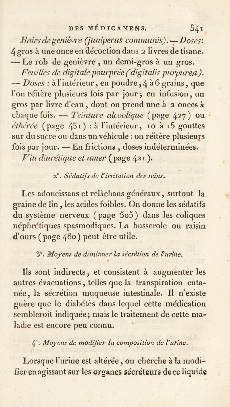 Baies de genièvre (juniperus commimis). -- Doses: 4 gros à une once en décoction dans 2 livres de tisane. —- Le rob de genièvre , un demi-gros à un gros. Feuilles de digitale pourprée f digitalis puiyureaJ, “ Doses : à l’intérieur, en poudre, 4 ^ ^ grains, que l’on réitère plusieurs fois par jour; en infusion, un gros par livre d’eau, dont on prend une à 3 onces à chaque fois. — Teinture alcoolique (page 4^7) éthérée (page 4^^) • ^ l’intérieur, 10 à i5 gouttes sur du sucre ou dans un véhicule : on réitère plusieurs fois par jour. — En frictions , doses indéterminées. Fin diurétique et amer ( page 421 )• 2°. Sédatifs de l’irritation des reins. Les adoucissans et relâcbans généraux, surtout la graine de lin, les acides foibles. On donne les sédatifs du système nerveux ( page 5o5 ) dans les coliques néphrétiques spasmodiques. La busseroîe ou raisin d’ours ( page 4^0 ) peut être utile. 5“. Moyens de diminuer la sécrétion de Vurine. Ils sont indirects, et consistent à augmenter les autres évacuations, telles que la transpiration cuta¬ née, la sécrétion muqueuse intestinale. Il n’existe guère que le diabétès dans lequel cette médication sembleroit indiquée ; mais le traitement de cette ma¬ ladie est encore peu connu. 4°. Moyens de modifier la composition de Vurine. Lorsque l’urine est altérée, on cherche à la modi¬ fier en agissant sur les organes sécréteurs de ce liquide