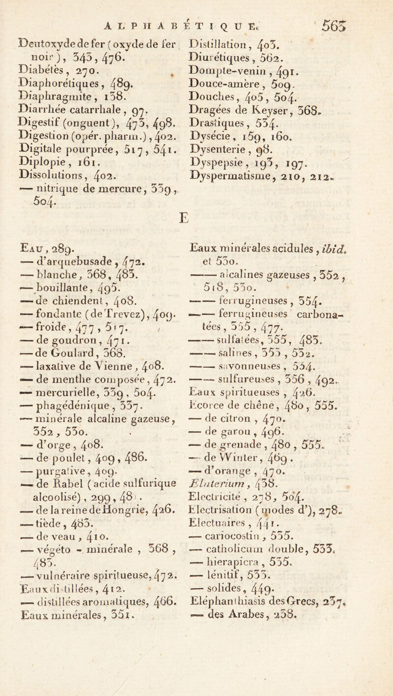 565 ALP II AB K TIQUE Deiitoxyde de fer ( oxyde de fer noir ), 543,476. Diabètes ,270. Diaphorétiques, 4^9* Diapliragmite, i58. Diarrhée catarrhale, Digestif (onguent), 473,49'^* Digestion (opér. pharm.), 402. Digitale pourprée, 5i'], Ô4i* Diplopie, 161. Dissolutions, /^02. — nitrique de mercure, , 5o4. E Distillation, Diurétiques, 562. Dompte-venin , 491* Douce-amère, 5og, Douches, 5o4. Dragées de Keyser, 568^ Drastiques, 554- Dysécie, iSg, 160. Dysenterie , 98. Dyspepsie, 195, 197. Dyspermatisme, 210, 212* Eau , 289. — d^arquebusade , — blanche J 368, 463. -—bouillante, 493* — de chiendent, 408. — fondante (deXrevez), 409* — froide, 477 » 3f 7. , — de goudron , — de Goulard, 568. — laxative de Vienne , 4^6. — de menthe composée , 472. — mercurielle, SSg , 604. — phagédénique, 557. •—minérale alcaline gazeuse, 552, 55o. — d’orge , 406. ■— de poulet, 4^9 488. — yjurgaiive, 409. — de Rabel ( acide sulfurique alcoolisé), 299,46* • — de la reine de Hongrie, 426. — tiède, 483. — de veau ,4*^* -— végéto - minérale , 568 , 485. — vulnéraire spiritueuse,472. Eauxdi^iüées, 412. — distillées aromatiques, 466. Eaux minérales, 551. Eaux minérales acidulés , ibld, et 55o. --alcalines gazeuses , 352 , 5f8, 55o. —— ferrugineuses , 554* —— ferrugineuses carbona- tées, 555,477- -sulfatées, 555, 485. --salines, 555,552. -savonnemes , 554. -sulfureuses , 556,492.. Eaux spiritueuses , 426. Kcoi ce de chêne, 460 , 555. — de citron , 470* — de garou , 496* — de grenade , 480,555.. — de Win ter, 469 . — d’orange , Eldterium, 458. Electricité ,278^ 5o*4. Electrisation (qiodes d’), 278^ Electuaires , 44 ^ • —■ cariocostin , 555. — catholicum double, 553» —- liierapicra , 555. — lénitif, 555. — solides, 449* Eléphant hiasis des Grecs, 257* — des Arabes, 208.