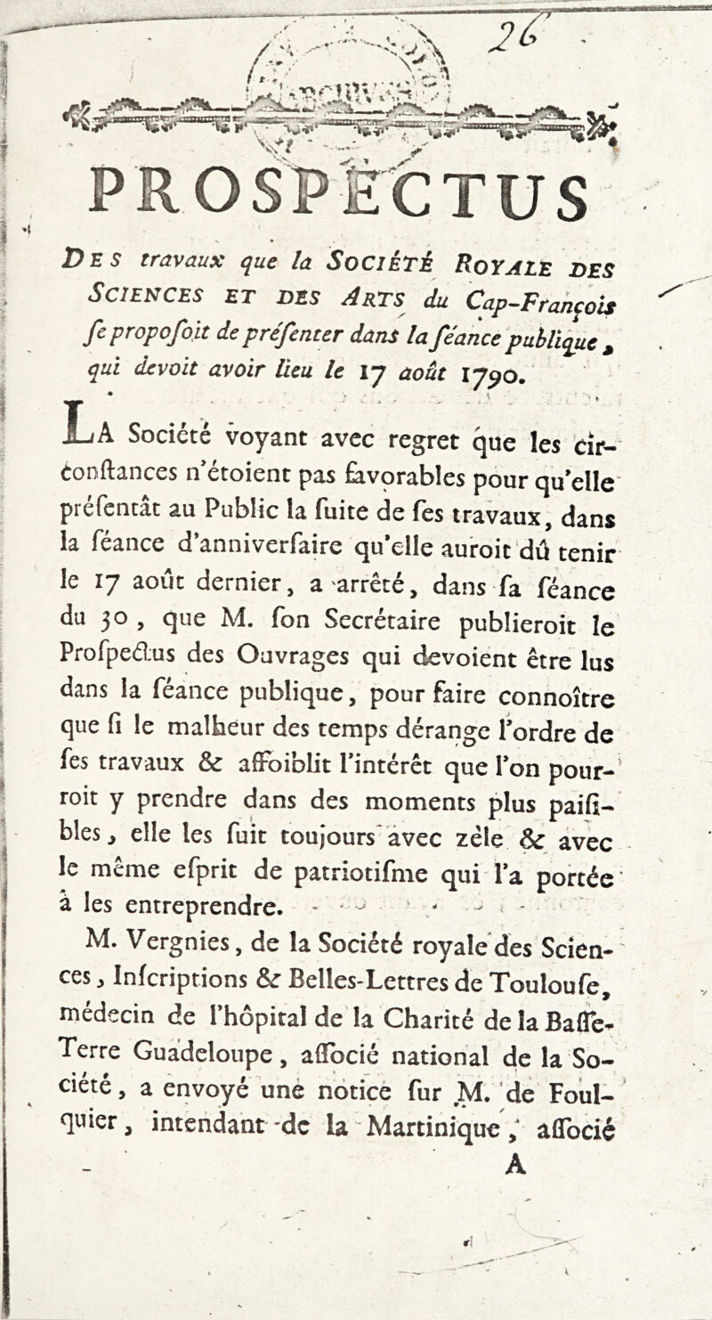 ^ “ • . J » t PROSPECTUS T>ns travaux que la Société RoYALE DES Sciences et des Arts du Cap-François fepropofoit depréfenter dans lafeancepublique^ qui devait avoir lieu le 17 aoât 17^0. JL A Société voyant avec regret que les cîr- Conftances n’étoient pas favprables pour qu’elle préfentât au Public la fuite de Tes travaux, dans la féance d’anniverfaire qu’elle auroit dû tenir le 17 août dernier, a 'arrête, dans fa feance du 30 , que M. fon Secrétaire publieroit le Profpedus des Ouvrages qui dévoient être lus dans la féance publique, pour faire connoître que fi le malheur des temps dérange l’ordre de fes travaux & affoi’olit l’intérêt que l’on pour-’ toit y prendre dans des moments plus paifi- bles, elle les fuit toujours avec zèle & avec le même efprit de patriotifme qui l’a portée a les entreprendre. - • ^ ' ' - < - • . M. Vergnies, de la Société royale des Scien- ces, inferiptions & Belles-Lettres de Touloufe, médecin de l’hôpital de la Charité de la Bafle- Terre Guadeloupe, aflbcié national de la So- ciete, a envoyé une notice fur M. de Foiil- quier, intendant-de la - Martinique ; aflbcié A