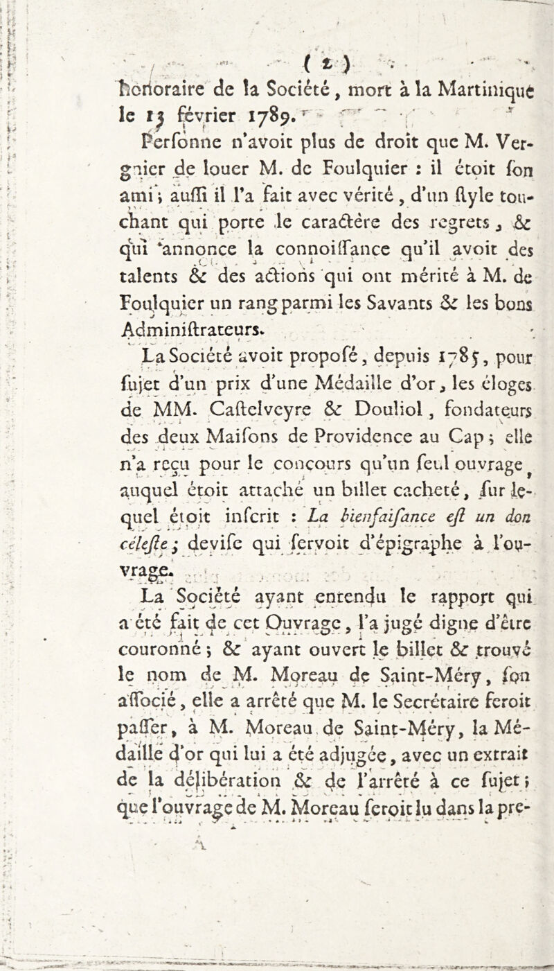 • . , ( t ). horioraire' de la Société, mort à la Martiniqut le 15 février 1789.’^ f ' “ i ' ' ' Perfônne n’avoic plus de droit que M. Ver- gnicr de louer M. de Foulquier : il étçit (bn ami i a,uflî il l’a fait avec vérité , d’un ftyle tou- chant qui porte le caradére des regrets j '&z q\u ‘annonce la connoilfancc qu’il avoir des talents & des actions qui ont mérité à M. de Foulquier un rang parmi les Savants Si les bons Adminiftraceurs. La Société avoir propofé, depuis 1785, pour fujet d’un prix d’une Médaille d’or^ les éloges de MM. Cafteivcyre & Douliol, fondate.urs des deux Maifons de Providence au Car) r elle .,r . J i - i - ^ . t n’a reçu pour le concours qu’un feul ouvrage^ auquel étoic attaché un billet cacheté, lur le- quel éipjt inferit : La hienfaifance ejl un don célcfiei deyife qui ferypic d’épigraphe à loi^- f r . -t La Société ayant entendu le rapport qui. a été fait de cet Ouvrage, l’a jugé digne d’êirc couronné ; &: ayant ouvert le billet & .trouvé le nom de IVI. Moreau de Saint-Méry, fon affbç.ié, elle a arrêté que M. le Secrétaire feroit pafler, à M. Moreau, de Saint-Méry, la Mé- daille 4’ or qui lui a été adjugée, avec un extrait de la délibération .& 4^ l’arrêté à ce fujet ; que 1 ouvrage de M. Moreau feroit lu dans la pre- . f m i J , ^ *». »4. V»»'. « ^ V • ‘-««A-