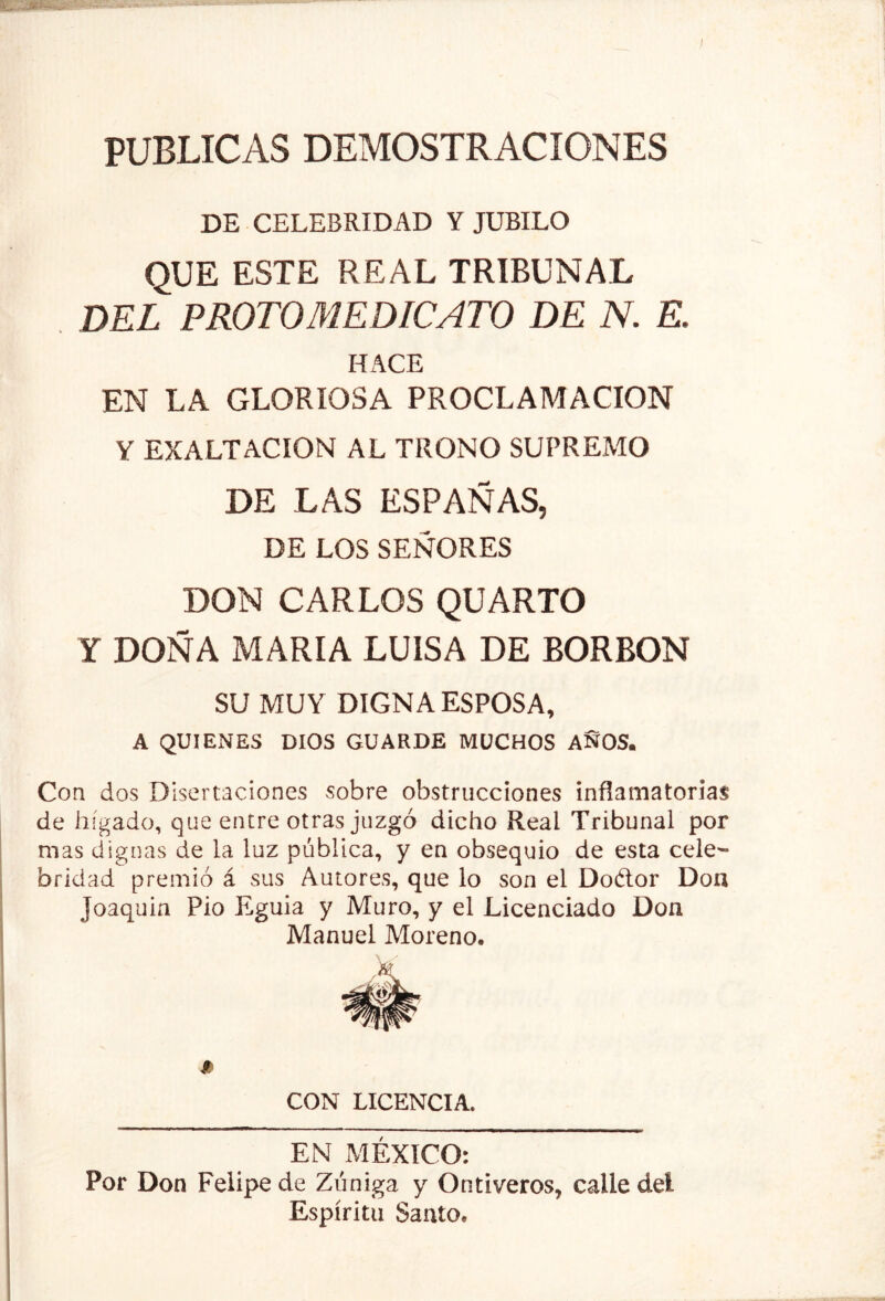 PUBLICAS DEMOSTRACIONES DE CELEBRIDAD Y JUBILO QUE ESTE REAL TRIBUNAL . DEL FROTOMEDICATO DE N. E. UACE EN LA GLORIOSA PROCLAMACION Y EXALTACION AL TRONO SUPREMO DE LAS ESPAÑAS, DE LOS SEÑORES DON CARLOS QUARTO Y DOÑA MARIA LUISA DE BORBON SU MUY DIGNA ESPOSA, A QUIENES DIOS GUARDE MUCHOS AÑOS. Con dos Disertaciones sobre obstrucciones inflamatorias de hígado, que entre otras juzgó dicho Real Tribunal por mas dignas de la luz pública, y en obsequio de esta cele- bridad premió á sus Autores, que lo son el Doftor Doa Joaquín Pío Eguia y Muro, y el Licenciado Don Manuel Moreno. * CON LICENCIA. EN MÉXICO: Por Don Felipe de Zúniga y Ontiveros, calle del Espíritu Santo.