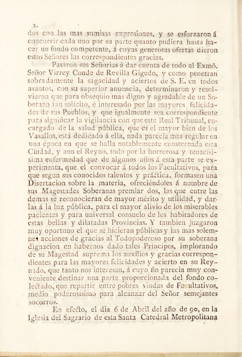 dos con las mas sumisas expresiones, y se esforzaron á concurrir cada uno por su parte quanto pudiera hasta ha- cer un fondo competente, á cuyas generosas ofertas dieron estos Señores las correspondientes gracias. Pasaron sus Señorías á dar cuenta de todo al Exmó. Señor Virrey Conde de Revilla Gigedo, y como penetran sobradamente la sagacidad y aciertos de S. E, en todos asuntos, con su superior anuencia, determinaron y resol- vieron que para obsequio mms digno y agradable de un So- berano tan solícito, é interesado por las mayores felicida- des de sus Pueblos, y que igualmente sea correspondiente para significar la vigilancia con que este Real Tribunal, en- cargado de la salud pública, que es el mayor bien de los Vasallos,está dedicado á ella, nada parecía mas regularen una época en que se halla notablemente consternada esta Ciudad, y aun ei Rey no, todo por la horrorosa y tenacísi- sima enfermedad que de algunos años á esta parte se ex- perimenta, que el convocar á todos los Facultativos, para que según sus conocidos talentos y práélica, formasen una D isertacion sobre la materia, ofreciéndoles á nombre de sus Magestades Soberanas premiar dos, las que entre las demas se reconocieran de mayor mérito y utilidad, y dar- las á la luz pública, para el mayor alivio de los miserables pacientes y para universal consuelo de los habitadores de estas bellas y dilatadas Provincias. Y también juzgaron muy oportuno el que se hicieran públicas y las mas solem- nes acciones de gracias al Todopoderoso por su soberana dignación en habernos dado tales Príncipes, implorando de su Magestad suprema los auxilios y gracias correspon- dientes para las mayores felicidades y acierto en su Rey- nado, que tanto nos interesan, á cuyo fin parecía muy con^ veniente destinar una parte proporcionada del fondo co- leélado, que repartir entre pobres viudas de Fa^ mltativos, medio poderosísimo para alcanzar del Señor semejantes socorros. En efedo, el dia 6 de Abril del año de 90, en la Iglesia dei Sagrario de esta Santa Catedral Metropolitana