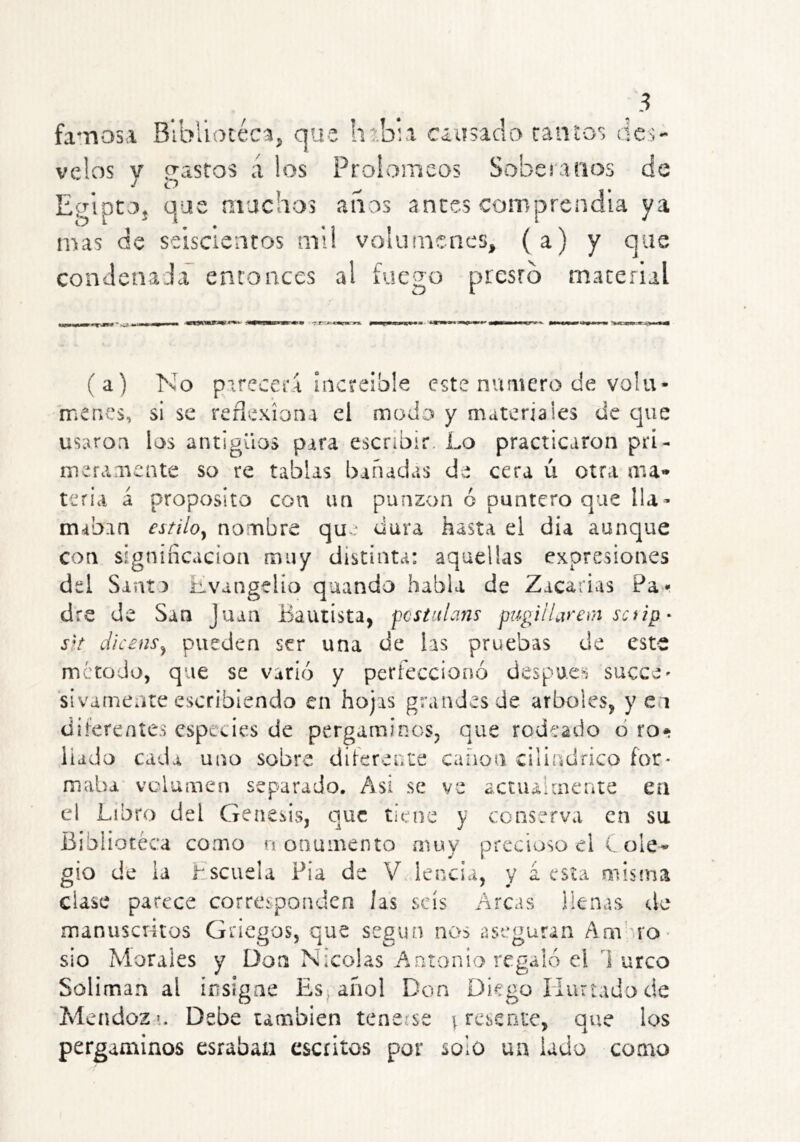 fa*nosa Bibllocéca^ que htbu enmelo cantos des- velos y gastos a los Proiomeos Soberanos de EglptOj que muchos anos antes comprendía ya mas de seiscíencos mi! volúmenes, (a) y que condenada entonces al fuego presto material (a) No parecerá ¡iicteible este numero de volu- menes, si se reflexiona el modo y materiales de que usaron los antiguos para escribir. Lo practicaron prí- mefamente so re tablas bañadas de cera ú otra aia» teria a proposito con un punzón ó puntero que lla> mab-in estiloy nombre qu f dura hasta el día aunque con signincacion muy distinta: aquellas expresiones del Sant ) lívangelio quando habla de Zacarías Par dre de San Juan Bautista, fcstulans pugiHarem saip' dicensy pueden ser una de las pruebas de este método, que se varió y perfeccionó despue^'j succc' sivamente escribiendo en hojas grandes de arboles, y e i diiereníes especies de pergaminos, que rodeado ó ro* liado cada uno sobre diferente canon cilindrico for- maba volumen separado. Asi se ve actiuhnente en el Libro del Génesis, que tiene y conserva en su Biblioteca como noaumento muy precioso el C ole-» gio de ia hscuela Pia de V lencia, y á esta misma clase part'ce corresponden las seis Arcas ilenas de manusciitos Griegos, que según nos aseguran Am'mO' sio Morales y Don Nicolás Antonio regaló el 1 urco Solimán al insigne Esjafiol Don Diego Huríado de Mendozí. Debe también tenerse i reseote, que los pergaminos esrabaii escritos por solo un lado como