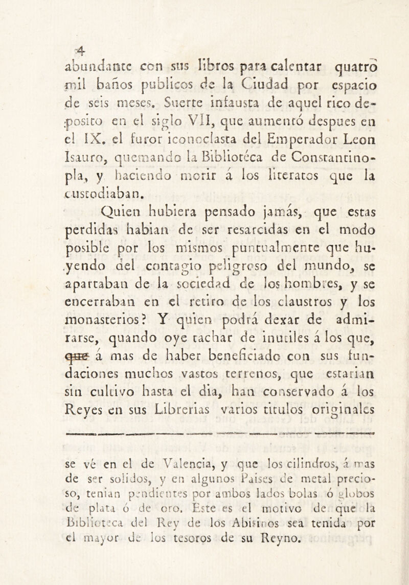abuadantc con sns libros para calentar quatro rnil baños públicos de la Ciudad por espacio de seis meses. Suerte infausta de aquel rico de- ..posito en e! siglo Vil, que aumentó después en e! !X. el furor iconoclasta dei Emperador León IsaufOj quemando la Blbliotéca de Constantino- p!a, y haciendo morir á los literatos que la tustodiaban. Quien hubiera pensado jamás, que estas perdidas habian de ser resarcidas en el modo posible por los mismos puntualmente que hu- .yendo del contagio psligrcso del mundo, se apartaban de la sociedad de ¡os hombres, y se encerraban en el retiro de los claustros y los monasterios? Y quien podrá dexar de admi- rarse, quando oye tachar de inútiles á los que, qs? á mas de haber beneficiado con sus fun- daciones muchos vascos terrenos, que escarian sin cultivo hasta el dia, han conservado á los Reyes en sus Librerías varios tirulos oritiinalcs ^ O se ve en el de Valencia, y que los cilindros, á tras de s^'r solidos, y en algunos Países de metal precio- so, tenian pendientes por ambos lados bolas ó globos de plata o de oro. Este es el motivo de que !a Biblioteca del lley de los Abifinos sea tenida por el mayor de los tesoros de su Reyno.