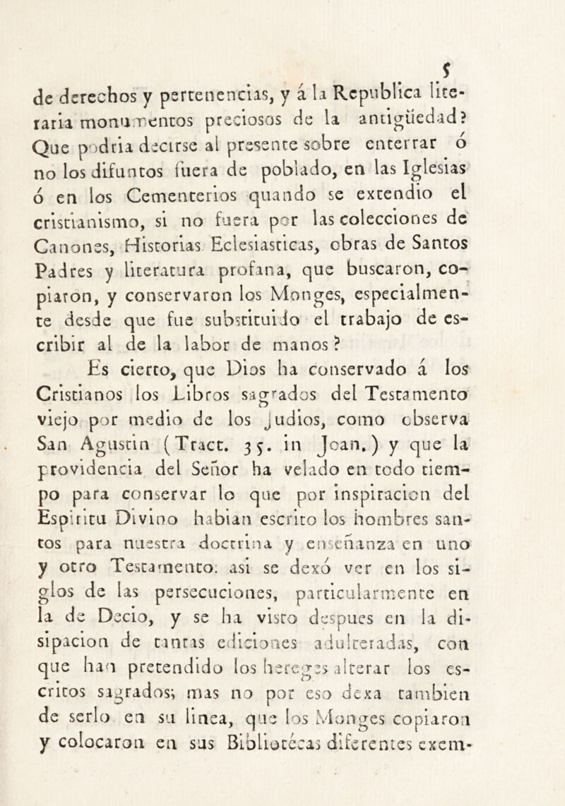 s de derechos y pertenencias, y á la República lite- tatia monumentos preciosos de la antigüedad? Que podtia decirse al presente sobre enterrar ó no los difuntos fuera de poblado, en las Iglesias ó en los Cementerios quando se extendió el cristianismo, si no fuera por las colecciones de Cánones, Historias. Eclesiásticas, obras de Santos Padres y literatura profana, que buscaron, co- piaron, y conservaron los Monges, especialmen- te desde que fue substituido el trabajo de es- cribir al de la labor de manos ? Es cierto, que Dios lia conservado á los Cristianos los Libros sa2’''ados del Testamento viejo por medio de los judios, como observa San Agustín (Tract. 35. in Joan,) y que la providencia del Señor ha velado en todo tiem- po para conservar lo que por inspiración del Espitltu Divino hablan escrito los hombres san- tos para nuestra doctrina y enseñanza en uno y otro Testamento: asi se dexo ver en los si- glos de las persecuciones, particularmente en la de Decio, y se ha visto después en la di- sipación de tintas ediciones adulteradas, con que han pretendido los hereges alterar los es- critos sagrados; mas no por eso dexa también de serlo en su linea, que los Monges copiaron y colocaron en sus Bibliotécas diferentes excm-