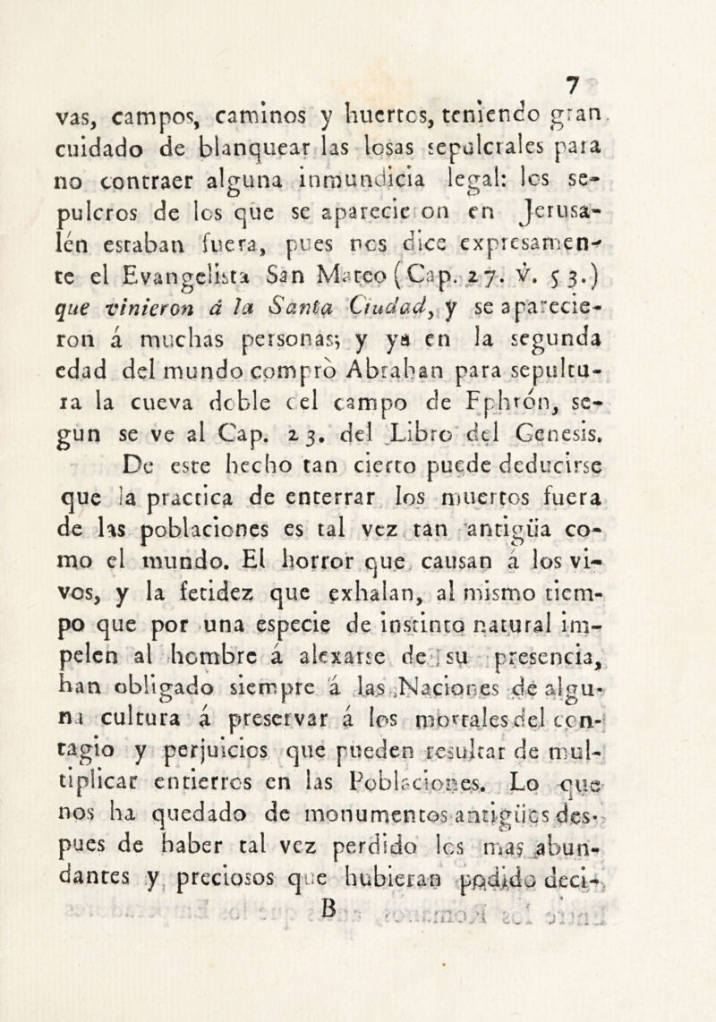 vas, campos, caminos y huertos, tcnlenco gran cuidado de blanquear las losas tepulcrales para no contraer alfruna inmundicia lecral: les se- pulcros de los que se aparccieíon en Jerusa- lén estaban fuera, pues res dice expiesamen-^ te el Evangelista San Mateo (Cap.-27. S3*) que vinieron á la Santa Ciudad^ y se aparecie- ron á muchas personas^ y ya en la segunda edad del mundo compro Abrahan para sepultu- ra la cueva dcble cel campo de Fphrón, se- gún se ve al Cap. 23. del Libro del Génesis, De este hecho tan cierto puede deducirse que la practica de enterrar los muertos fuera de las poblaciones es tal vez tan antigua co- mo el mundo. El horror que causan á los vi- vos, y la fetidez que exhalan, al mismo tiem- po que por una especie de instinto nat,ural im- pelen al -hombre á aUxatse dejsu ■ presencia, han obligado siempre á Jas.,Naciones dé algu- na cultura á preservar á los mbrrajesdel ten-* taglo y perjuicios que pueden resultar de mul- tiplicar entierros en las Poblaciones. Lo que- nos ha quedado de monumentos antigües des- pués de haber tal vez perdido les mas íibun- dantes y, preciosos que hubieran ppdÁdo dcci-, I t