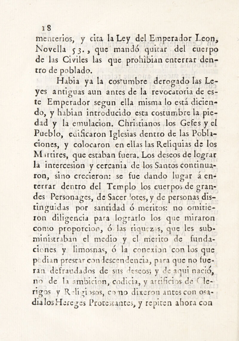 mencerios, y cica la Ley del Estíperador León, Novella 53., que mandó quitar del cuerpo de las Civiles las que prohibían enterrar den- tro de poblado. Habia ya la cos^’umbre derogado las Le- yes antiguas aun antes de la revocatoria de es- te Emperador según ella misma lo está dicien- do, y habian introducido esta costumbre la pie- dad y la emulación. Christianos los Gefes y el Pueblo, eüihcaron Iglesias dentro de las Pobla- ciones, y colocaron en ellas las Reliquias de los M irtircs, que estaban fuera. Los deseos de lograr la intercesión v cercania de los Santos continua- t ron, sino crecieron: se fue dando lugar á en- terrar dentro del Templo los cuerpos de gran- des Personages, de Sacer lotes, y de personas dis- tinguidas por santidad ó méritos: no omitie- ron diligencia para lograrlo los que miraron con:o proporción, ó las riquezas, que les sub- ministraban el medio y el mérito de funda- ciones y limosnas, ó la conexión con los que p' dian prestar con lescendenria, pira que no fue- ran defraudados de sus fescos; y de aqui nació, no de la ambición, codicia, y atcifinos de ^ !c- ngas y R digissos, co no dixeron antes con osa- día los Hereges Protescantes, y repiten ahora con