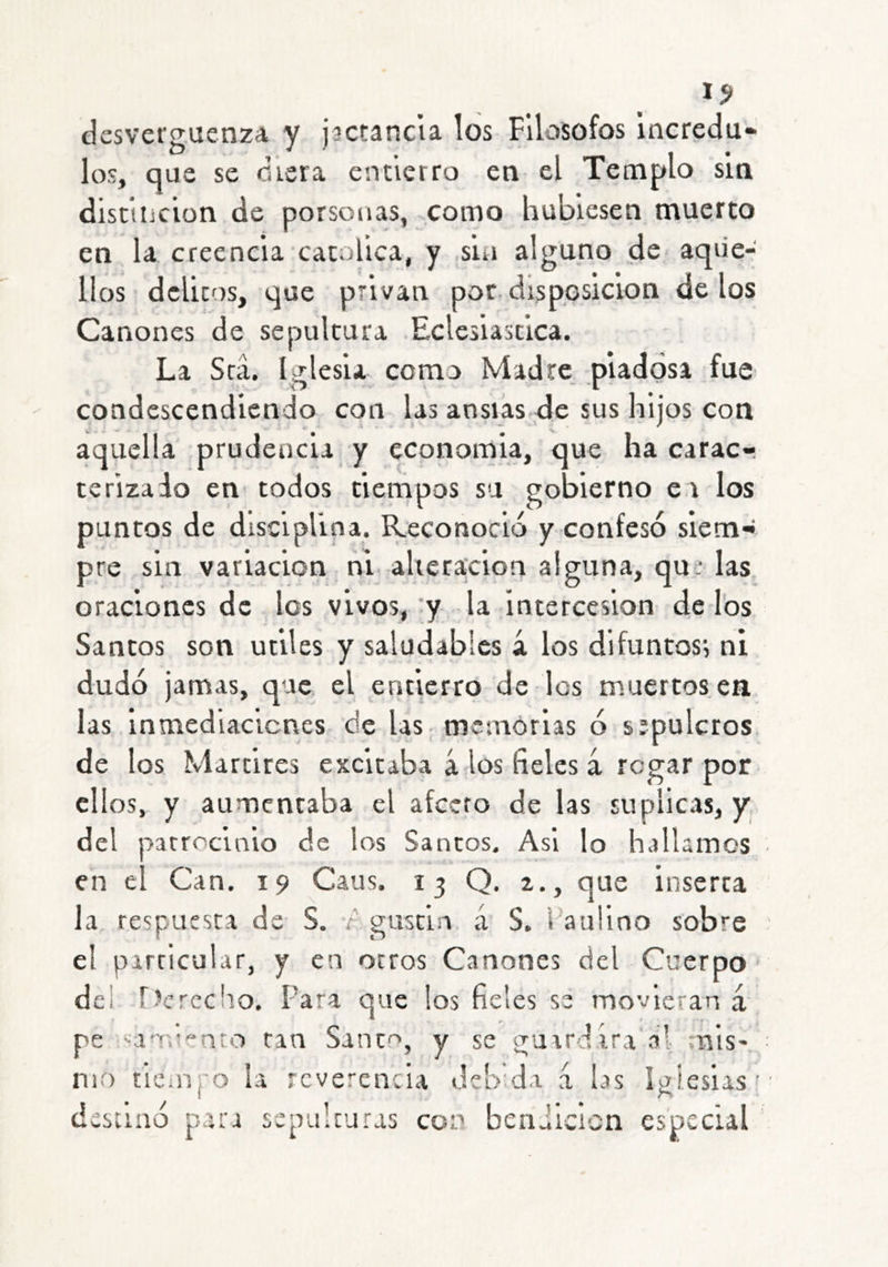 I? desvereuenza V jactancia los Filósofos incredu* los, que se diera entierro en el Templo sin distinción de porsouas, -como hubiesen muerto en la creencia católica, y sin alguno de aque- llos delitos, que privan por disposición de los Cánones de sepultura Eclesiástica. La Srá. Iglesia como Madre, piadosa fue condescendiendo con las ansias de sus hijos con aquella prudencia y cconomia, que ha carac- terizado en' todos tiempos su gobierno e i los puntos de disciplina. Reconoció y confesó siem- pre sin variación ni. ahera'cion alguna, qu: las oraciones de los vivos, 'y la intercesión de los Sancos son útiles y saludables á los difuntos*, ni dudó jamas, que el entierro de les muertos en las Inmedlacicnes de las memorias ó sípulcros de los Mártires excitaba á los fieles á regar por ellos, y aumentaba el afecto de las suplicas, y, del patrocinio de los Santos. Asi lo hallamos en el Can. 19 Caus. 13 Q. 2., que inserta la respuesta de S. r gusci.n á S. Paulino sobre el particular, y en ortos Cánones del Cuerpo del r>crccho. Para que los fieles se movieran á pe ■an'.'''nto tan Sanc'^, y se guardara al mis' nio tie.iíj'o la reverencia debda á las iglesias’ destinó para sepulturas con benJicicn especial